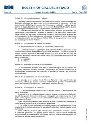 BOLETÍN OFICIAL DEL ESTADO
Núm. 242	 Lunes 8 de octubre de 2012	 Sec. III. Pág. 71752
Artículo 87.  Servicios de mediación y arbitraje.
En el seno de la Comisión Mixta Central se crea un Comité Paritario Sectorial de
Mediación y Arbitraje que asumirá las funciones específicas de mediación y arbitraje
contenidas en el ASAC y solo acogerá las demandas de mediación y arbitraje que se
deriven de lo pactado en este Convenio y en el ASAC. Estará constituido a partes iguales
por las Organizaciones Sindicales y Empresarial del presente Convenio.
El Comité Paritario elaborará una lista de mediadores y árbitros que facilitará a los
demandantes de sus servicios. Dicha lista se compondrá con los nombres aportados en
número igual por las partes firmantes del Convenio. Corresponderá a las partes
legitimadas de un conflicto la designación del mediador o mediadores así como del árbitro
o árbitros de entre los comprendidos en la lista. A falta de designación, la misma podrá
ser realizada por el Comité Paritario.
Artículo 88.  Procedimiento de solución de conflictos.
Los procedimientos para la solución de los conflictos colectivos son:
A)  La intervención previa y perceptiva de la Comisión Mixta del Convenio, en los
conflictos derivados de la interpretación y aplicación del mismo. La Comisión Mixta o el
Comité Paritario Sectorial de Mediación y Arbitraje podrán actuar en funciones de
mediación a instancia de cualquiera de las partes, y/o de arbitraje por acuerdo de las
partes en conflicto.
B)  La mediación.
C)  El arbitraje.
Artículo 89.  Principios rectores de los procedimientos.
Los procedimientos recogidos en el artículo anterior se regirán por los principios de
gratuidad, celeridad, igualdad procesal, audiencia de las partes contradicción e
imparcialidad, respetándose, en todo caso, la legislación vigente y los principios
constitucionales.
Artículo 90.  Eficacia de las soluciones alcanzadas.
Los acuerdos a que pudiera llegar el Comité Paritario en los procedimientos de
mediación y arbitraje que les sean sometidos, tendrán eficacia general o frente a terceros
dentro del ámbito funcional, personal y territorial del presente Convenio.
Artículo 91.  Procedimiento de mediación.
1.  El procedimiento de mediación será obligatorio cuando lo solicite una de las
partes legitimadas.
El procedimiento de mediación no estará sujeto a ninguna tramitación preestablecida,
salvo la designación del mediador (individual o colegiado) o la propuesta de una de las
partes para que promueva la mediación y la formalización del acuerdo de avenencia que,
en su caso, se alcance.
En los supuestos contemplados en el artículo 86.2 del Convenio, será preceptivo el
mutuo acuerdo de las partes legitimadas para la mediación.
2.  La mediación será preceptiva como requisito preprocesal para la interposición de
una demanda de conflicto colectivo ante la jurisdicción laboral por cualquiera de las partes
legitimadas.
En los conflictos que versen sobre interpretación y aplicación del Convenio y afecten
a intereses generales, las partes podrán acordar conjuntamente someterse
voluntariamente al procedimiento de arbitraje regulado en el artículo siguiente, sin
necesidad de acudir al trámite de mediación.
cve:BOE-A-2012-12566
 
