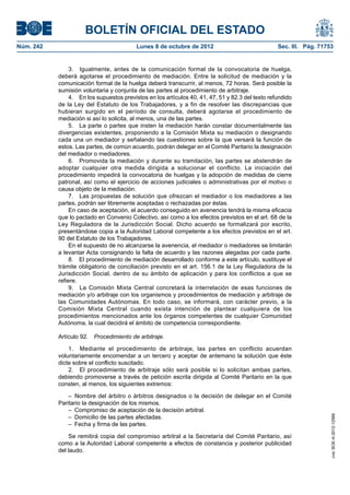 BOLETÍN OFICIAL DEL ESTADO
Núm. 242	 Lunes 8 de octubre de 2012	 Sec. III. Pág. 71753
3.  Igualmente, antes de la comunicación formal de la convocatoria de huelga,
deberá agotarse el procedimiento de mediación. Entre la solicitud de mediación y la
comunicación formal de la huelga deberá transcurrir, al menos, 72 horas. Será posible la
sumisión voluntaria y conjunta de las partes al procedimiento de arbitraje.
4.  En los supuestos previstos en los artículos 40, 41, 47, 51 y 82.3 del texto refundido
de la Ley del Estatuto de los Trabajadores, y a fin de resolver las discrepancias que
hubieran surgido en el período de consulta, deberá agotarse el procedimiento de
mediación si así lo solicita, al menos, una de las partes.
5.  La parte o partes que insten la mediación harán constar documentalmente las
divergencias existentes, proponiendo a la Comisión Mixta su mediación o designando
cada una un mediador y señalando las cuestiones sobre la que versará la función de
estos. Las partes, de común acuerdo, podrán delegar en el Comité Paritario la designación
del mediador o mediadores.
6.  Promovida la mediación y durante su tramitación, las partes se abstendrán de
adoptar cualquier otra medida dirigida a solucionar el conflicto. La iniciación del
procedimiento impedirá la convocatoria de huelgas y la adopción de medidas de cierre
patronal, así como el ejercicio de acciones judiciales o administrativas por el motivo o
causa objeto de la mediación.
7.  Las propuestas de solución que ofrezcan el mediador o los mediadores a las
partes, podrán ser libremente aceptadas o rechazadas por éstas.
En caso de aceptación, el acuerdo conseguido en avenencia tendrá la misma eficacia
que lo pactado en Convenio Colectivo, así como a los efectos previstos en el art. 68 de la
Ley Reguladora de la Jurisdicción Social. Dicho acuerdo se formalizará por escrito,
presentándose copia a la Autoridad Laboral competente a los efectos previstos en el art.
90 del Estatuto de los Trabajadores.
En el supuesto de no alcanzarse la avenencia, el mediador o mediadores se limitarán
a levantar Acta consignando la falta de acuerdo y las razones alegadas por cada parte.
8.  El procedimiento de mediación desarrollado conforme a este artículo, sustituye el
trámite obligatorio de conciliación previsto en el art. 156.1 de la Ley Reguladora de la
Jurisdicción Social, dentro de su ámbito de aplicación y para los conflictos a que se
refiere.
9.  La Comisión Mixta Central concretará la interrelación de esas funciones de
mediación y/o arbitraje con los organismos y procedimientos de mediación y arbitraje de
las Comunidades Autónomas. En todo caso, se informará, con carácter previo, a la
Comisión Mixta Central cuando exista intención de plantear cualquiera de los
procedimientos mencionados ante los órganos competentes de cualquier Comunidad
Autónoma, la cual decidirá el ámbito de competencia correspondiente.
Artículo 92.  Procedimiento de arbitraje.
1.  Mediante el procedimiento de arbitraje, las partes en conflicto acuerdan
voluntariamente encomendar a un tercero y aceptar de antemano la solución que éste
dicte sobre el conflicto suscitado.
2.  El procedimiento de arbitraje sólo será posible si lo solicitan ambas partes,
debiendo promoverse a través de petición escrita dirigida al Comité Paritario en la que
consten, al menos, los siguientes extremos:
– Nombre del árbitro o árbitros designados o la decisión de delegar en el Comité
Paritario la designación de los mismos.
–  Compromiso de aceptación de la decisión arbitral.
–  Domicilio de las partes afectadas.
–  Fecha y firma de las partes.
Se remitirá copia del compromiso arbitral a la Secretaría del Comité Paritario, así
como a la Autoridad Laboral competente a efectos de constancia y posterior publicidad
del laudo.
cve:BOE-A-2012-12566
 