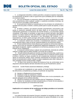BOLETÍN OFICIAL DEL ESTADO
Núm. 242	 Lunes 8 de octubre de 2012	 Sec. III. Pág. 71754
3.  La designación del árbitro o árbitros será libre y recaerá en expertos imparciales.
El nombramiento se llevará a cabo en igual forma que la señalada para los mediadores
en el artículo anterior.
4.  Una vez formalizado el compromiso arbitral, las partes se abstendrán de instar
otros procedimientos sobre cualquier cuestión o cuestiones sometidas al arbitraje, así
como de recurrir a la huelga o cierre patronal.
5.  El procedimiento arbitral se caracterizará por los principios de contradicción e
igualdad entre las partes. El árbitro o árbitros podrán pedir el auxilio de expertos, si fuera
preciso.
6.  El árbitro o árbitros, que siempre actuarán conjuntamente, comunicarán a las
partes la resolución adoptada dentro del plazo fijado en el compromiso arbitral,
notificándolo igualmente a la Secretaría del Comité Paritario y a la Autoridad Laboral
competente. Si las partes no acordaran un plazo para la emisión del laudo, este deberá
emitirse en el plazo máximo de diez días hábiles a partir de la designación del árbitro o
árbitros. Excepcionalmente, atendiendo a las dificultades del conflicto y a su
trascendencia, el árbitro podrá prorrogar dicho plazo mediante resolución motivada,
debiendo, en todo caso, dictarse el laudo antes del transcurso de veinticinco días hábiles.
7.  La resolución arbitral será vinculante e inmediatamente ejecutiva y resolverá
motivadamente todas y cada una de las cuestiones fijadas en el compromiso arbitral.
8.  El laudo arbitral tendrá la misma eficacia que lo pactado en el Convenio Colectivo,
siempre que se den los requisitos de legitimación legalmente establecidos. En tal caso,
será objeto de depósito, registro y publicación en los términos previstos en el art. 90 del
Estatuto de los Trabajadores.
9.  La resolución arbitral excluye cualquier otro procedimiento, demanda de conflicto
colectivo o huelga sobre la materia resuelta y en función de su eficacia.
10.  El laudo arbitral sólo podrá ser recurrido en el plazo de treinta días, a partir de su
recepción como prevé el art. 67.2 de la Ley Reguladora de la Jurisdicción Social cuando
el árbitro o árbitros se hayan excedido de sus competencias resolviendo cuestiones
ajenas al compromiso arbitral, hayan vulnerado notoriamente los principios que han de
animar el procedimiento arbitral, rebasen el plazo establecido para dictar resolución o
ésta contradiga normas constitucionales o legales.
11.  El laudo firme tendrá los efectos de sentencia firme de conformidad con la
disposición adicional séptima del texto refundido de la Ley de Procedimiento Laboral.
Artículo 93.  Comité Paritario Sectorial de Mediación y Arbitraje.
A los efectos de lo establecido en este capítulo, el Comité Paritario Sectorial tendrá
las atribuciones y competencias ya citadas y en particular, las siguientes:
A)  Aprobar un Reglamento de funcionamiento.
B)  Establecer la lista de mediadores y árbitros.
C)  Fomentar la utilización de estos procedimientos como vía de concertación y de
solución dialogada de los conflictos laborales.
D)  Difundir el contenido de lo aquí pactado entre los Trabajadores y Empresas.
E)  Analizar los resultados de estos procedimientos en función de los estudios e
informes que se preparan por la Secretaría del Comité.
CAPÍTULO XVII
Inaplicación en la empresa de las condiciones de trabajo previstas en el convenio
colectivo
Articulo 94. 
Las partes firmantes del presente Convenio comparten la necesidad de dotar a éste
de un instrumento adecuado para que las Empresas con graves dificultades no se vean
cve:BOE-A-2012-12566
 