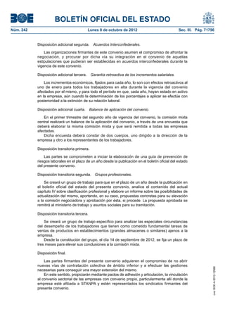BOLETÍN OFICIAL DEL ESTADO
Núm. 242	 Lunes 8 de octubre de 2012	 Sec. III. Pág. 71756
Disposición adicional segunda.  Acuerdos Interconfederales.
Las organizaciones firmantes de este convenio asumen el compromiso de afrontar la
negociación, y procurar por dicha vía su integración en el convenio de aquellas
estipulaciones que pudieran ser establecidas en acuerdos interconfederales durante la
vigencia de este convenio.
Disposición adicional tercera.  Garantía retroactiva de los incrementos salariales.
Los incrementos económicos, fijados para cada año, lo son con efectos retroactivos al
uno de enero para todos los trabajadores en alta durante la vigencia del convenio
afectados por el mismo, y para todo el período en que, cada año, hayan estado en activo
en la empresa, aún cuando la determinación de los porcentajes a aplicar se efectúe con
posterioridad a la extinción de su relación laboral.
Disposición adicional cuarta.  Balance de aplicación del convenio.
En el primer trimestre del segundo año de vigencia del convenio, la comisión mixta
central realizará un balance de la aplicación del convenio, a través de una encuesta que
deberá elaborar la misma comisión mixta y que será remitida a todas las empresas
afectadas.
Dicha encuesta deberá constar de dos cuerpos, uno dirigido a la dirección de la
empresa y otro a los representantes de los trabajadores.
Disposición transitoria primera. 
Las partes se comprometen a iniciar la elaboración de una guía de prevención de
riesgos laborales en el plazo de un año desde la publicación en el boletín oficial del estado
del presente convenio.
Disposición transitoria segunda.  Grupos profesionales.
Se creará un grupo de trabajo para que en el plazo de un año desde la publicación en
el boletín oficial del estado del presente convenio, analice el contenido del actual
capítulo IV sobre clasificación profesional y elabore un informe sobre las posibilidades de
actualización del mismo, aportando, en su caso, propuestas concretas para su elevación
a la comisión negociadora y aprobación por ésta, si procede. La propuesta aprobada se
remitirá al ministerio de trabajo y asuntos sociales para su tramitación.
Disposición transitoria tercera.
Se creará un grupo de trabajo específico para analizar las especiales circunstancias
del desempeño de los trabajadores que tienen como cometido fundamental tareas de
ventas de productos en establecimientos (grandes almacenes o similares) ajenos a la
empresa.
Desde la constitución del grupo, el día 14 de septiembre de 2012, se fija un plazo de
tres meses para elevar sus conclusiones a la comisión mixta.
Disposición final.
Las partes firmantes del presente convenio adquieren el compromiso de no abrir
nuevas vías de contratación colectiva de ámbito inferior y a efectuar las gestiones
necesarias para conseguir una mayor extensión del mismo.
En este sentido, propiciarán mediante pactos de adhesión y articulación, la vinculación
al convenio sectorial de las empresas con convenio propio, particularmente allí donde la
empresa esté afiliada a STANPA y estén representados los sindicatos firmantes del
presente convenio.
cve:BOE-A-2012-12566
 
