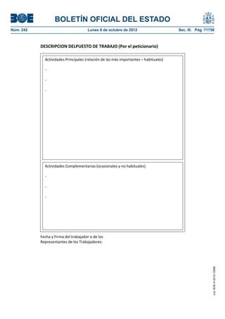 BOLETÍN OFICIAL DEL ESTADO
Núm. 242	 Lunes 8 de octubre de 2012	 Sec. III. Pág. 71758
DESCRIPCION DELPUESTO DE TRABAJO (Por el peticionario)
Fecha y Firma del trabajador o de los
Representantes de los Trabajadores:
Actividades Principales (relación de las más importantes – habituales)
-
-
-
Actividades Complementarias (ocasionales y no habituales)
-
-
-
cve:BOE-A-2012-12566
 