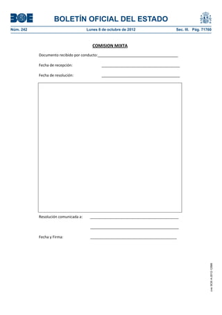 BOLETÍN OFICIAL DEL ESTADO
Núm. 242	 Lunes 8 de octubre de 2012	 Sec. III. Pág. 71760
COMISION MIXTA
Documento recibido por conducto:_______________________________________
Fecha de recepción: ______________________________________
Fecha de resolución: ______________________________________
Resolución comunicada a: ___________________________________________
___________________________________________
Fecha y Firma: __________________________________________
cve:BOE-A-2012-12566
 