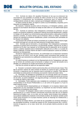 BOLETÍN OFICIAL DEL ESTADO
Núm. 242	 Lunes 8 de octubre de 2012	 Sec. III. Pág. 71693
12.4  Contrato de relevo.–En aquellas Empresas en las que se produzcan las
circunstancias que posibiliten el contrato de relevo previsto en la Ley, éstas vendrán
obligadas a cumplimentar las formalidades necesarias para la realización del
correspondiente contrato de relevo, siempre que el trabajador afectado lo solicite.
El citado contrato de relevo, se regirá en cuanto a sus formalidades y requisitos, por lo
dispuesto en la legislación vigente.
No obstante, mediante acuerdo entre la Empresa y el trabajador jubilado, podrá
pactarse la acumulación del tiempo de trabajo de éste último en una determinada época
del año.
12.5  Contrato en prácticas.–Son trabajadores contratados en prácticas, los que
poseen una titulación académica, profesional o laboral reconocida debidamente y realizan
un trabajo a fin de aplicar sus conocimientos para perfeccionarlos y adecuarlos al nivel de
estudios cursados, al mismo tiempo que la Empresa utiliza su trabajo. Cumpliendo
siempre los requisitos de titulación establecidos, podrán concertarse para actividades de
los Grupos 3 en adelante.
Si la duración del contrato se hubiera concertado por un plazo inferior al máximo legal,
se podrán prorrogar por una sola vez hasta alcanzar el citado plazo máximo.
12.6  Contrato para la formación y el aprendizaje.–Son trabajadores contratados
mediante el contrato para la formación y el aprendizaje aquellos, mayores de 16 años y
menores de 25 años, que ingresan en la Empresa para la adquisición de la formación
teórica y práctica necesaria para el desempeño adecuado de un oficio o un puesto de
trabajo cualificado. El límite máximo de edad no será de aplicación cuando se contrate a
personas con discapacidad.
Durante la vigencia de este Convenio, de conformidad con la disposición transitoria
novena de la Ley 3/2012, de 6 de julio, también podrá concertarse este contrato con
trabajadores que careciendo de cualificación profesional sean mayores de 25 y menores
de 30 años.
En cada Empresa se analizará con los Representante de los Trabajadores cuál debe
ser el número de contratos para la formación a realizar en función del tamaño de la
plantilla y en coherencia con el plan de formación de la Empresa.
Este tipo de contrato se regirá por las siguientes reglas:
a)  Duración: La duración máxima será de dos años y la mínima de seis meses. Para
fijar la duración máxima de cada contrato se tendrán en cuenta los tipos y períodos de
formación y experiencia que se requieran para la actividad en cuestión. Para algunas
actividades se podrá pactar en la Empresa una duración máxima de hasta 3 años.
b)  Prórrogas: Se establece la posibilidad de una prórroga dentro de la duración
máxima de dos años antes indicada. En el caso de que se pactase la duración por encima
de dos años, se podría establecer una segunda prórroga. La duración de cada prórroga
no puede ser inferior a seis meses.
c)  Actividades: Podrá destinarse esta modalidad de contratación a las actividades
comprendidas en los Grupos Profesionales 2 y 3, así como en los grupos 4 y 5 que no
exijan titulación previa.
La actividad laboral desempeñada por el trabajador en la empresa deberá estar
relacionada con las actividades formativas. La impartición de esta formación deberá
justificarse a la finalización del contrato.
d)  Formación: El trabajador deberá recibir la formación inherente a este contrato
directamente en un centro formativo previamente reconocido para ello por el Sistema
Nacional de Empleo o bien, en su caso, por los medios, tanto privados como públicos,
que pudieran establecerse mediante norma dictada al efecto. No obstante, también podrá
recibir dicha formación en la propia empresa cuando se disponga de instalaciones y
personal adecuados.
El tiempo de trabajo efectivo, que habrá de ser compatible con el tiempo dedicado a
las actividades formativas, no podrá ser superior al 75%, durante el primer año, o al 85 %,
durante el segundo y, en su caso, tercer año, de la jornada máxima prevista en este
convenio.
cve:BOE-A-2012-12566
 