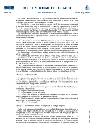 BOLETÍN OFICIAL DEL ESTADO
Núm. 242	 Lunes 8 de octubre de 2012	 Sec. III. Pág. 71694
e)  Tutor: Cada tutor tendrá a su cargo un máximo de tres personas contratadas para
la formación y el aprendizaje. El tutor deberá estar encuadrado, al menos, en el Grupo
Profesional de la actividad, en que se están formando.
f)  Retribución. La base de la retribución será el S.M.G. del Grupo a que corresponde
su actividad. Sobre dicha base se retribuirá el 80, 90 y, para el supuesto de un tercer año,
el 100 %, respectivamente. Los porcentajes indicados sobre la base establecida se
entienden referidos a un tiempo de trabajo efectivo igual al 75 % el primer año, y al 85 %
durante el segundo y, en su caso, tercer año de la jornada máxima prevista.
g)  Aplicación del Convenio: Excepto en lo específicamente regulado les será de
aplicación íntegramente, el vigente Convenio Colectivo y las condiciones concretas de
aplicación en su Empresa.
12.7  Sucesión de contratos.–El trabajador que en un periodo de treinta meses
hubiera estado contratado durante un plazo superior a veinticuatro meses, con o sin
solución de continuidad, para el mismo puesto de trabajo con la misma Empresa,
mediante dos o más contratos temporales, sea directamente o a través de su puesta a
disposición por empresas de trabajo temporal, con las mismas o diferentes modalidades
contractuales de duración determinada, adquirirán la condición de trabajadores fijos.
Lo dispuesto en este artículo no será de aplicación a los contratos formativos, de
relevo e interinidad.
No obstante, de conformidad con el artículo 17 de la Ley 3/2012, de 6 de julio, se
suspende hasta el 31 de diciembre de 2012 la aplicación de este apartado. Quedará
excluido del cómputo del plazo de 24 de meses y del periodo de treinta a que se refiere el
apartado primero de este artículo, el tiempo transcurrido entre el 31 de agosto de 2011 y
el 31 de diciembre de 2012.
12.8  Indemnización de contratos.–En aquellos contratos que tengan establecida por
disposición legal una indemnización al finalizar su periodo de vigencia, el trabajador
tendrá derecho a recibir una indemnización de cuantía equivalente a la parte proporcional
de la cantidad que resultaría de abonar diez días de salario por cada año de servicio.
Artículo 13.  Subcontratación.
De conformidad con lo dispuesto en el vigente artículo 42 del Estatuto de los
Trabajadores, cuando la Empresa concluya un contrato de prestación de obras o servicios
con una empresa contratista o subcontratista, informará a los Representantes de los
Trabajadores sobre los siguientes extremos:
A)  Nombre o razón social, domicilio y número de identificación fiscal de la empresa
contratista o subcontratista.
B)  Objeto y duración de la contrata.
C)  Lugar de ejecución de la contrata.
D)  En su caso, número de trabajadores que serán ocupados por la contrata o
subcontrata en el centro de trabajo de la empresa principal.
E)  Medidas previstas para la coordinación de actividades desde el punto de vista de
la prevención de riesgos laborales.
D)  Convenio de aplicación.
Artículo 14.  Contratación a través de Empresas de Trabajo Temporal.
Salvo en lo expresamente establecido en el contrato de puesta a disposición, que se
notificará a los Representantes de los Trabajadores de la Empresa usuaria, para los
trabajadores de la E.T.T. regirán las mismas condiciones de trabajo que para los
trabajadores de las Empresas usuarias.
Las Empresas que en calidad de usuarias ocupen a trabajadores de las E.T.T. se
obligan a que el contrato de puesta a disposición garantice que estos tengan, en jornada
ordinaria y para la actividad normal, la misma retribución que en la Empresa usuaria
corresponda a los trabajadores en plantilla del mismo puesto de trabajo a ocupar, con
cve:BOE-A-2012-12566
 