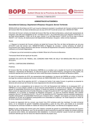 1
Divendres, 5 d'abril de 2013
ADMINISTRACIÓ AUTONÒMICA
Generalitat de Catalunya. Departament d'Empresa i Ocupació. Serveis Territorials
RESOLUCIÓ de 25 de febrer de 2013, per la qual es disposa la inscripció i la publicació del Conveni col·lectiu de treball
del Consorci Mar Parc de Salut de Barcelona per als anys 2012-2014 (codi del conveni núm. 08002612011994)
Vist el text del Conveni col·lectiu de treball del Consorci Mar Parc de Salut de Barcelona, subscrit pels representants de
l’empresa i pels dels seus treballadors el dia 1 de febrer de 2013, i de conformitat amb el que disposen l’article 90.2 i 3
del Reial decret legislatiu 1/1995, de 24 de març; l’article 2.1.a) del Reial decret 713/2010, de 28 de maig; el Decret
352/2011, de 7 de juny, de reestructuració del Departament d’Empresa i Ocupació, i altres normes d’aplicació,
Resolc:
—1 Disposar la inscripció del Conveni col·lectiu de treball del Consorci Mar Parc de Salut de Barcelona per als anys
2012-2014 (codi del conveni núm. 08002612011994) al Registre de convenis i acords col·lectius de treball en
funcionament amb mitjans electrònics dels Serveis Territorials del Departament d’Empresa i Ocupació a Barcelona, amb
notificació a la Comissió Negociadora.
—2 Disposar que el text esmentat es publiqui al Butlletí Oficial de la Província de Barcelona.
Transcripció literal del text signat per les parts:
CONVENI COL·LECTIU DE TREBALL DEL CONSORCI MAR PARC DE SALUT DE BARCELONA PER ALS ANYS
2012-2014.
CAPÍTOL I. DISPOSICIONS GENERALS.
Preàmbul.
El Consorci Mar Parc de Salut de Barcelona (CMPSB) es va constituir com a resultat de l’acord de la Generalitat de
Catalunya i l’Ajuntament de Barcelona, en data 26 de gener de 2010 (GOV/10/2010), subrogant-se entre d’altres, les
condicions laborals del Conveni col·lectiu de l’antic Institut Municipal d’Assistència Sanitària de Barcelona (IMAS).
En data 22 de desembre de 2010, els representants dels treballadors i la direcció del CMPSB van arribar a l’acord de
prorrogar les condicions laborals del Conveni col·lectiu de l’IMAS 2008-2009, fins el 31 de desembre de 2011.
Així mateix en data 29 de setembre del 2011, a l’empara de l’article 3 del mateix Conveni, la gerència va presentar la
denúncia del conveni per tal d’iniciar les noves negociacions dins els terminis establerts.
Cal dir que com a conseqüència de la reducció d’un 6,3% del finançament del CatSalut en el pressupost 2011, el
CMPSB es va veure obligat a establir un pla de mesures extraordinàries de contenció de la despesa, amb l’objectiu de
garantir la sostenibilitat econòmica de la institució. A banda de mesures de reorganització i eficiència, i després d’un
intens procés de negociació amb el Comitè d’Empresa, en data 29 de juliol de 2011 i per majoria dels representants dels
treballadors, es va acordar un Expedient de Regulació d’Ocupació i un ajust de condicions laborals, amb caràcter
suspensiu des de l’1 de setembre de 2011 i fins el 31 de desembre de 2012. Aquestes mesures pactades asseguraven
l’equilibri pressupostari i la sostenibilitat financera per a l’exercici 2012, i s’afegien i acumulaven, al conjunt de mesures
adoptades en el marc de la legislació pressupostària de la Generalitat de Catalunya i de l’Estat Espanyol en l’àmbit de
les seves respectives competències.
El procés de negociació del nou conveni, que durant l’any 2012 ambdues parts han mantingut, ha estat emmarcat
doncs, en la necessitat de garantir l’estabilitat pressupostària a partir de l’any 2012, però també en la necessitat
d’incorporar les contínues novetats en matèria de reducció del dèficit públic i de reformes de la legislació laboral.
Malgrat la gran incertesa del moment però amb l’objectiu compartit de garantir la sostenibilitat financera del Consorci
Mar Parc de Salut de Barcelona, que li ha de permetre la plena autonomia de gestió per establir les pròpies polítiques
de personal entre d’altres, els representants dels treballadors i la direcció presenten aquest Conveni per establir les
condicions laborals que han de marcar les relacions laborals els propers anys.
CVE-Núm.deregistre:062013000403
 