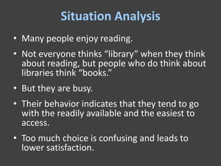 Situation Analysis
• Many people enjoy reading.
• Not everyone thinks “library” when they think
  about reading, but people who do think about
  libraries think “books.”
• But they are busy.
• Their behavior indicates that they tend to go
  with the readily available and the easiest to
  access.
• Too much choice is confusing and leads to
  lower satisfaction.
 