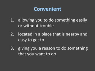 Convenient
1. allowing you to do something easily
   or without trouble
2. located in a place that is nearby and
   easy to get to
3. giving you a reason to do something
   that you want to do
 