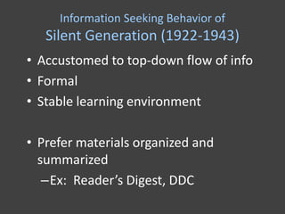 Information Seeking Behavior of
   Silent Generation (1922-1943)
• Accustomed to top-down flow of info
• Formal
• Stable learning environment

• Prefer materials organized and
  summarized
   –Ex: Reader’s Digest, DDC
 