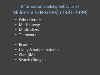 Information Seeking Behavior of
Millennials (Nexters) (1981-1999)
 •   Cyberliterate
 •   Media savvy
 •   Mutitaskers
 •   Teamwork

 •   Readers
 •   Lively & varied materials
 •   Chat (IM)
 •   Search (Google)
 