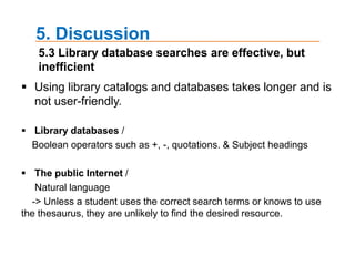 4. Results4.3 Reasons for using the Internet for academic workStudents were asked to describe their usual practice for finding study-related information on the InternetThe most frequently occurring word - Information, use, website, find, search, Google Source, engine, need, topic, library, Internet, and Wikipedia*Left side displays the dendogramwhile Right side represents 3D perceptive through ThoughtView