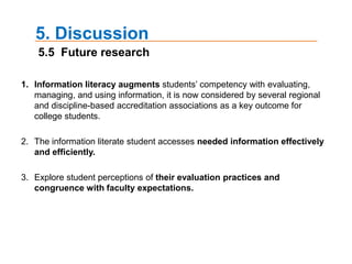 4. Results4.5 Using the Internet to improve academic performance (summary)   Do not use the Internet as a 'copying' tool, but as a learning device.   The Internet itself will not improve your academic performance. Just use it wisely.   With the advanced search technique, you can narrow down the search results.   Learn the advantage of the university library's Web site and research engine link from your friends. Learn and love your library’s Web site. Do not be scared if you have never used it before. They have helpful hints or tours to get you acclimated to the Web site.   Communicate with teachers, mentors, tutors, classmates and librarians through your school’s online academic system or in person. If you want to learn the advantage of the university library's Web site and research engine link, ask someone who would be familiar with the Web site online that are reliable.   Use Web sites that provide extra study material. Some Web sites provide information that can enhance the material learned in a textbook.   Use Web sites that are accredited and their professor has expressed that they want them to use those Web sites.   You need to remain skeptical of the information that they find until they verify it. If you are not sure whether you can rely on Web sites that a random research program offers, contact with your instructor or teaching assistant.   Have a plan. The web is a big and scary place with tons of information. Googling can be pretty exhausting.One of the best ways still is using your school's library. A university library contains so much information that you are very likely to find information that you can use.