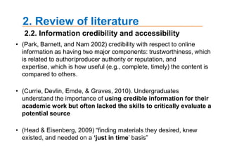 2. Review of literatureThe consensus was that students turned to search engines (De Rosa et al., 2005; Emde, Currie, Devlin, & Graves, 2008; Griffiths & Brophy, 2005; Jones, 2002; Martin, 2008; Van Scoyoc & Cason, 2006); or even Wikipedia (Head & Eisenberg, 2009) before library databases (Hampton-Reeves et al., 2009); though CMS/class websites fared respectably.(Rainie & Tancer, 2007) 50% of college graduates used the site (86% if those with college experience were included), while 46% of current full- or part-time college students used Wikipedia. Head and Eisenberg (2009) a consensus among students they interviewed that Wikipedia was a first stop for research, students referred to the site as a “preresearch tool” or a “step .05” that preceded scholarly databases and helped students funnel or refine their topics.2.1. The search process