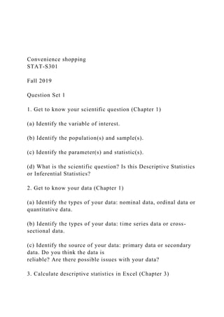 Convenience shopping
STAT-S301
Fall 2019
Question Set 1
1. Get to know your scientific question (Chapter 1)
(a) Identify the variable of interest.
(b) Identify the population(s) and sample(s).
(c) Identify the parameter(s) and statistic(s).
(d) What is the scientific question? Is this Descriptive Statistics
or Inferential Statistics?
2. Get to know your data (Chapter 1)
(a) Identify the types of your data: nominal data, ordinal data or
quantitative data.
(b) Identify the types of your data: time series data or cross-
sectional data.
(c) Identify the source of your data: primary data or secondary
data. Do you think the data is
reliable? Are there possible issues with your data?
3. Calculate descriptive statistics in Excel (Chapter 3)
 