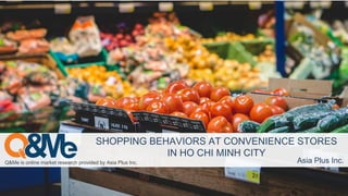 Q&Me is online market research provided by Asia Plus Inc. Asia Plus Inc.
SHOPPING BEHAVIORS AT CONVENIENCE STORES
IN HO CHI MINH CITY
 