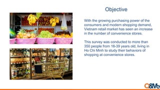 Objective
With the growing purchasing power of the
consumers and modern shopping demand,
Vietnam retail market has seen an increase
in the number of convenience stores.
This survey was conducted to more than
350 people from 18-39 years old, living in
Ho Chi Minh to study their behaviors of
shopping at convenience stores.
 