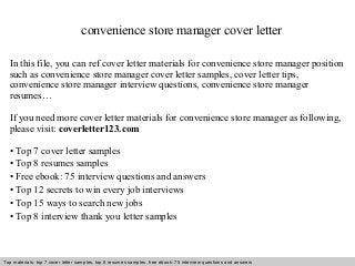 convenience store manager cover letter 
In this file, you can ref cover letter materials for convenience store manager position 
such as convenience store manager cover letter samples, cover letter tips, 
convenience store manager interview questions, convenience store manager 
resumes… 
If you need more cover letter materials for convenience store manager as following, 
please visit: coverletter123.com 
• Top 7 cover letter samples 
• Top 8 resumes samples 
• Free ebook: 75 interview questions and answers 
• Top 12 secrets to win every job interviews 
• Top 15 ways to search new jobs 
• Top 8 interview thank you letter samples 
Top materials: top 7 cover letter samples, top 8 Interview resumes samples, questions free and ebook: answers 75 – interview free download/ questions pdf and answers 
ppt file 
 