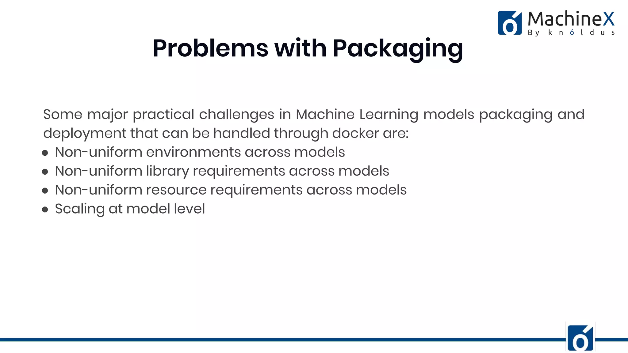 Some major practical challenges in Machine Learning models packaging and
deployment that can be handled through docker are:
● Non-uniform environments across models
● Non-uniform library requirements across models
● Non-uniform resource requirements across models
● Scaling at model level
Problems with Packaging
 