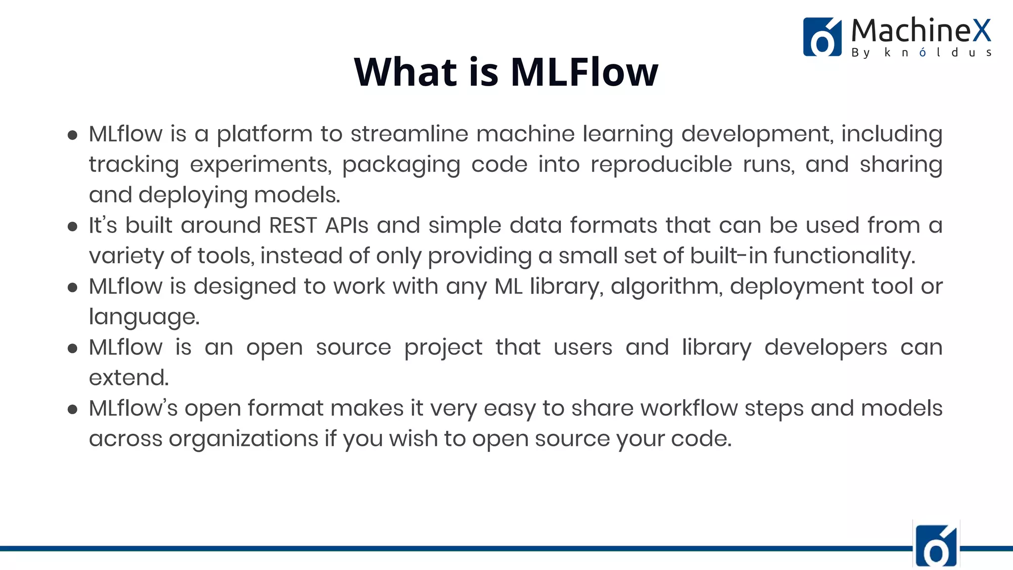 ● MLflow is a platform to streamline machine learning development, including
tracking experiments, packaging code into reproducible runs, and sharing
and deploying models.
● It’s built around REST APIs and simple data formats that can be used from a
variety of tools, instead of only providing a small set of built-in functionality.
● MLflow is designed to work with any ML library, algorithm, deployment tool or
language.
● MLflow is an open source project that users and library developers can
extend.
● MLflow’s open format makes it very easy to share workflow steps and models
across organizations if you wish to open source your code.
What is MLFlow
 