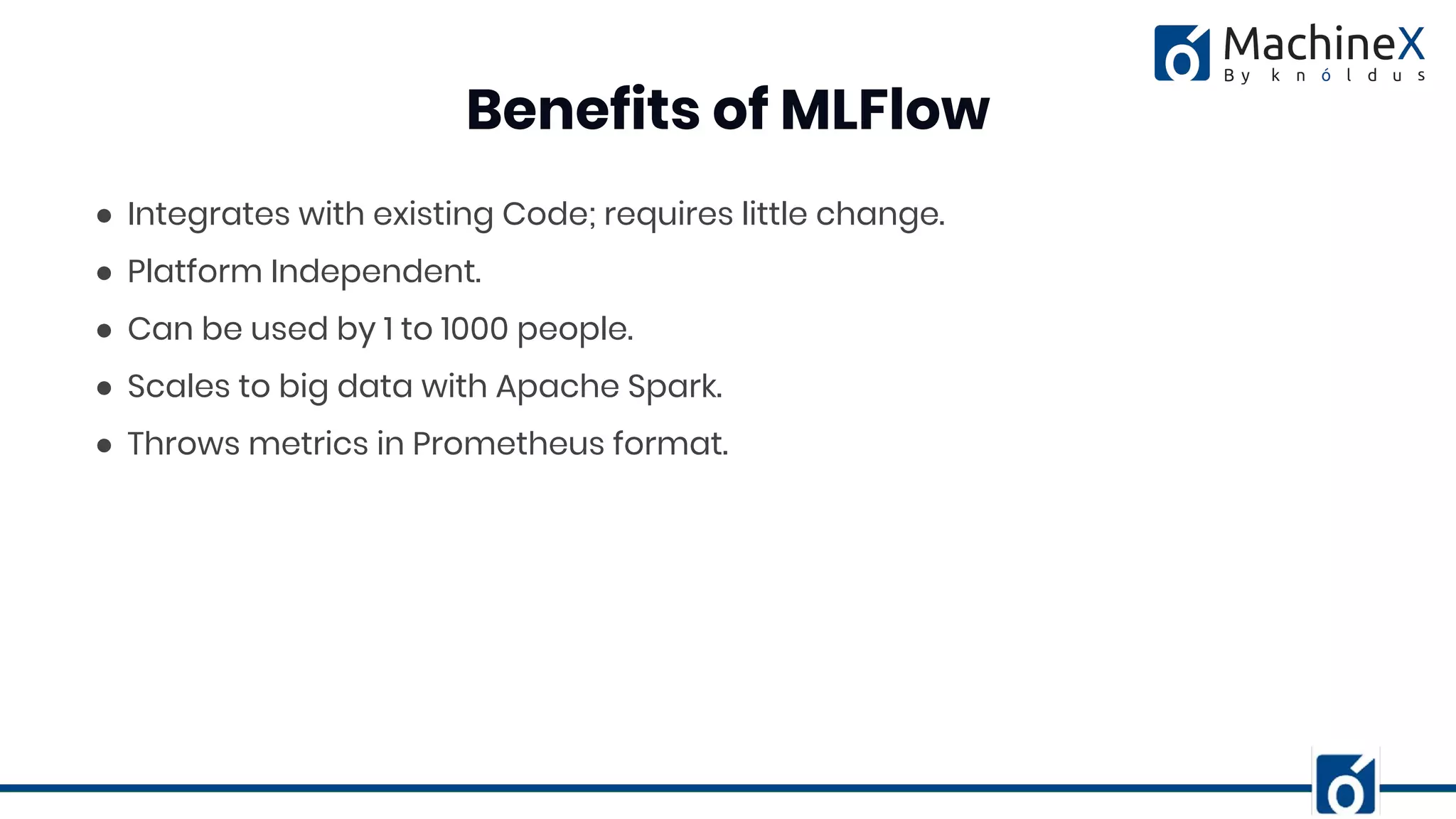 ● Integrates with existing Code; requires little change.
● Platform Independent.
● Can be used by 1 to 1000 people.
● Scales to big data with Apache Spark.
● Throws metrics in Prometheus format.
Benefits of MLFlow
 