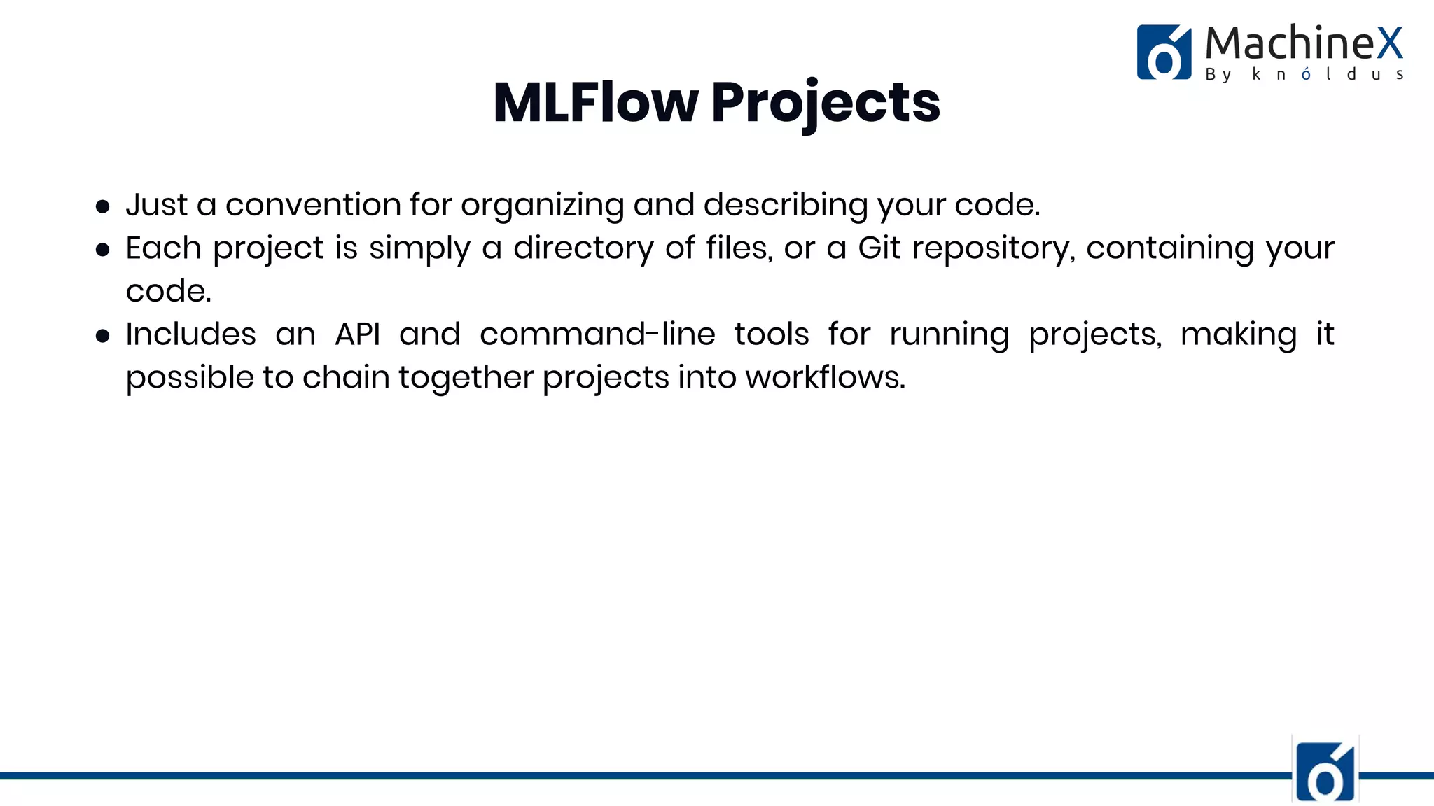 ● Just a convention for organizing and describing your code.
● Each project is simply a directory of files, or a Git repository, containing your
code.
● Includes an API and command-line tools for running projects, making it
possible to chain together projects into workflows.
MLFlow Projects
 