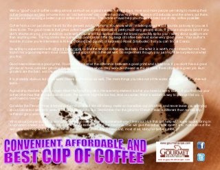 www.gourmetrecipe.com
With a "good" cup of coffee costing almost as much as a good sandwich these days, more and more people are taking to making their
coffee beverage recipes at home from an "old fashioned" drip coffee machine. With the influence of Starbucks and the others out there,
people are demanding a better cup of coffee all of the time. This article should help you make the best cup of drip coffee possible.
Coffee from a can just doesn't work for the general public anymore. You know what I'm talking about and it sounds as lousy to you as it
does to me. The good news is that great coffee beans can be obtained at pretty much any grocery store. If you use coupons (and if you
don't, shame on you), you should do quite well if you aren't too worried about the brand name.My tip for you - worry about quality more
than anything else. The big stores like Sams Club and Costco offer big bags of coffee beans at some very good prices. Your author's
favorite, in case you're interested, is Kirkland brand (two pound) of Espresso Roast (Starbucks) that you can find at Costco.
Be willing to experiment with different bean types to find the kind of coffee you like best. For what it is worth, more times than not, I've
found that a good espresso roast makes a great cup of drip coffee as well. Do experiment though, you just might be surprised at what
you find.
Good beans deserve a good grind. You'd be surprised at the difference between a good grind and a bad one. If you don't have a good
grinder at home, consider grinding the beans at the store where they were purchased as the grinders there often do a great job. Burr
grinders are the best, and the most expensive.
It is probably obvious but good water makes a difference as well. The more things you take out of the water, the better your coffee will
taste.
A good drip machine is also a must. More than anything else, the warming element is what you need to worry about. If you find that your
coffee often has that scalded burned taste, the warmer might be too hot. And, of course, there is seldom a way to change that so, ...
you'll need a new machine.
Consider the French Press alternative. French presses are dirt cheap, make an incredible cup of coffee, and never leave you worrying
about overactive warmers, water tube build-up and the like. Remember that the grind for French Press is different than normal drip
coffee so grind accordingly.
What about people stuck in a bad coffee situation in the office or somewhere else? Here's a trick that can help with some issues: Bring in
a cinnamon shaker and dash a little on the grinds before starting the machine. This will give the coffee a bit more taste, hide some of the
bad taste and help with the aroma. Grab the coffee as soon as is brewed and, most of all, lobby for better coffee.
 