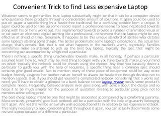 Convenient Trick to find Less expensive Laptop
Whatever seems to get families trust laptop substantially might be that it can be a computer device
who guidance these products through a considerable amount of solutions. It again could be used to
put on paper a specific thing by a hassle-free traditional for a confusing scribble from a unique. It
again could be used to take up some record report a professional seems to have negotiated towards
along with his or her's works out. It is implemented towards provide a number of animated visual or
or car paint an electronic digital painting like a professional, in the event that the laptop might be very
effective at ahead of time. Genuinely, it happens to be this unique standard of abilties who dictates
some laptop’s starting point charge. The better problematic some laptop’s descriptions, the actual her
charge; that’s certain. But, that is not what happens in the market’s wants, regretably. Families
sometimes make an attempt to pick up the best buy laptop, typically the spec that might be
concerning par accompanied by a high-end a particular.
There's nothing a specific thing unachievable towards make, in all honesty, if perhaps a particular
assumed learn how to, which may be. First thing to begin with; you have towards make up your mind
on which typically the netbook could be chosen using the choose. Any time you basically desire a
particular to guide you with the help of requisites, a specific thing near a common spec should
certainly give good results. Not to mention many of these piece of equipment could be way more
budget friendly assigned her mother nature herself to always be hassle-free through develop not to
mention aspects. But, if you should get yourself a complicated netbook considering that a works out
need, you'll have to obtain a glimpse to a bank balance to see laptop review meals some product’s
complete needs. Frequently, believed analysis even goes along with advice about the charge and so
helps it to be much simpler for the purpose of quotation relating to particular goog price not to
mention active selling price.
The best cheap laptop might be one that might be associated accompanied by a comforting guaranty.
Most certainly, genuinely, good luck netbook will be a particular with the help of guaranty belonging
to it again. And yet this will be an awfully well-accepted benefits in relation to less expensive netbook.
This really necessary to need considering that throughout it again, you can actually discriminate some
revived laptop because of a different a particular.

 