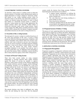 IJRET: International Journal of Research in Engineering and Technology eISSN: 2319-1163 | pISSN: 2321-7308 
__________________________________________________________________________________________ 
Volume: 03 Special Issue: 03 | May-2014 | NCRIET-2014, Available @ http://www.ijret.org 884 
2. ELECTRONIC VOTING SYSTEMS An electronic voting system is a polling system in which the election statistics is recorded, stored and processed mainly as digital information. E-voting is chatted as “electronic voting” and distinct as any voting modeling process where an electronic means is cast-off for votes and results counting. E- voting is an election system that license’s a voter to record their ballots in a electrically secured system. A number of electronic voting systems are used in huge applications like optical scanners which read manually marked ballots to exclusively electronic touch screen voting systems. Expert voting systems like DRE (direct recording electronic) voting systems, RFID, national IDs, the Internet, computer networks, and cellular structures are also used in voting processes [1]. 2.1 Securities of the e-voting Systems The main goal of a secure e-voting is to confirm the privacy of the voters and correctness of the votes. A secure e-voting system are fulfils the following requirements, Eligibility: only votes of reasonable voters shall be taken into account; Unre- usability: each voter is allowed to cast one vote; Anonymity: votes are set secret; Exactness: cast ballot cannot be changed. Therefore, it must not be likely to delete ballots nor to add ballots, once the election has been closed; Fairness: incomplete tabulation is not possible; Vote and go: once a voter has casted their vote, no additional action preceding to the end of the election; Public verifiability: anyone should be able to freely check the cogency of the whole voting process. 2.2 Issues of Present Voting System There have been several studies on using computer technologies to develop elections these studies attention against the threats of moving too speedily to approve electronic voting system, because of the software engineering tasks, insider extortions, network struggles, and the challenges of examining. Accuracy: It is not possible for a vote to be changed removed the invalid vote cannot be calculated from the finally tally .Democracy: It license’s only authorized voters to vote and, it confirms that qualified voters, vote only once. Privacy: Neither expert witness nor anyone else can link any ballot to the voter verifiability: Independently verification of that all votes have been counted correctly. Resistance: No electoral entity (any server playing a part in the election) or group of objects, running the election can work in a plan to introduce votes or to prevent voters from voting. Availability: The system works properly as long as the poll stands and any voter can have access to it from the beginning to the end of the poll. Resume Ability: The system permits any voter to disturb the voting process to resume it or restart it while the poll stands. 
The present elections were done in traditional way, using ballot, ink and tallying the votes later. But the proposed system avoids the election from being accurate. Problems faced during the usual elections are as follows: 
 It requires human contribution, in tallying the votes that makes the elections time intense and prone to human error. 
 The voter finds the event boring resulting to a lesser number of voters. 
 Deceiving election mechanism. 
 Continuous spending funds for the elections staff are provided so, the suggested electronic voting system has to be addressed with these problems. 
2.3 Proposed System of Online e-Voting The process of voter registering before the election process is always done by Supervisor as follows the before. Registration phase begins by filling the Voter information such as Solitary Voter ID (11-digit number KA/99/0000012— In this, KA specifies the State, Next two digit specifies District Id and third one specifies the Unique id for each qualified voter), Name, Age, Sex, Address and District in the database, voting questions answer and GSM one time password. This condition is stratification means person has in force the voting unit. 3. OFFLINE E-VOTING SYSTEMS 3.1 Fingerprint Recognition 
Fingerprint recognition or fingerprint verification refers to the automated method of verifying a match between two human fingerprints. Fingerprints are one of many forms of biometrics used to identify individuals and verify their identity. A fingerprint looks at the arrays found on a fingertip. There are a range of methods to fingerprint verification. Some match the old-style police method of matching form; others use straight details matching devices and still others are a bit more exclusive, including stuffs like moiré fringe patterns and ultrasonic. A greater variability of fingerprint devices are available than for any other biometric. Fingerprint verification may be a good optimum for in e-voting systems, where you can give users suitable explanation and teaching, and where the system functions in a organized environment. It is not amazing that the workstation entrance application area seems to be based almost completely on fingerprints, due to the pretty low cost, small size, and ease of blend of fingerprint confirmation devices that will be employed is shown in Fig.1 [2].  