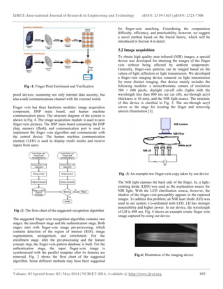 IJRET: International Journal of Research in Engineering and Technology eISSN: 2319-1163 | pISSN: 2321-7308 
__________________________________________________________________________________________ 
Volume: 03 Special Issue: 03 | May-2014 | NCRIET-2014, Available @ http://www.ijret.org 885 
Fig -1: Finger Print Enrolment and Verification proof devices, sustaining not only internal data security, but also a safe communications channel with the external world. Finger vein has three hardware modules: image acquisition component, DSP main board, and human machine communication piece. The structure diagram of the system is shown in Fig. 4. The image acquisition module is used to save finger-vein pictures. The DSP main board containing the DSP chip, memory (flash), and communication port is used to implement the finger vein algorithm and communicate with the central device. The human machine communication element (LED) is used to display credit results and receive inputs from users. Fig -2: The flow-chart of the suggested recognition algorithm 
The suggested finger-vein recognition algorithm contains two stages: the enrollment stage and the authentication stage. Both stages start with finger-vein image pre-processing, which contains detection of the region of interest (ROI), image segmentation, arrangement, and enrichment. For the enrollment stage, after the pre-processing and the feature concept step, the finger-vein pattern database is built. For the authentication stage, the input finger-vein image is synchronized with the parallel template after its features are removed. Fig. 2 shows the flow chart of the suggested algorithm. Some different methods may have been suggested for finger-vein matching. Considering the computation difficulty, efficiency, and practicability, however, we suggest a novel method based on the fractal theory, which will be introduced in Section 4 in detail. 
3.2 Image acquisition 
To obtain high quality near-infrared (NIR) images, a special device was developed for attaining the images of the finger vein without being affected by ambient temperature. Generally, finger-vein patterns can be imaged based on the values of light reflection or light transmission. We developed a finger-vein imaging device centered on light transmission for more distinct imaging. Our device mainly includes the following modules: a monochromatic camera of resolution 580 × 600 pixels, daylight cut-off sifts (lights with the wavelength less than 800 nm are cut off), see-through acryl (thickness is 10 mm), and the NIR light source. The structure of this device is clarified in Fig. 3. The see-through acryl serves as the stage for locating the finger and removing uneven illumination [3]. Fig -3: An example raw finger-vein copy taken by our device The NIR light exposes the back side of the finger. In, a light- emitting diode (LED) was used as the explanation source for NIR light. With the LED clarification source, however, the shadow of the finger-vein perceptibly appears in the captured images. To address this problem, an NIR laser diode (LD) was used in our system. Co-ordinated with LED, LD has stronger penetrability and higher power. In our device, the wavelength of LD is 808 nm. Fig. 4 shows an example erratic finger-vein image captured by using our device. Fig-4: Illustration of the imaging device  