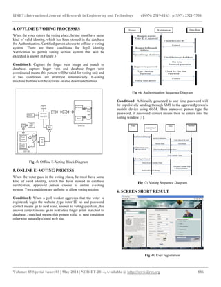 IJRET: International Journal of Research in Engineering and Technology eISSN: 2319-1163 | pISSN: 2321-7308 
__________________________________________________________________________________________ 
Volume: 03 Special Issue: 03 | May-2014 | NCRIET-2014, Available @ http://www.ijret.org 886 
4. OFFLINE E-VOTING PROCESSES When the voter enters the voting place, he/she must have same kind of valid identity, which has been stowed in the database for Authentication. Certified person choose to offline e-voting system. There are three conditions for legal identity Verification to permit voting section system that will be executed is shown in Figure 5 Condition1: Capture the finger vein image and match to database, capture finger vein and database finger vein coordinated means this person will be valid for voting unit and if two conditions are stratified automatically, E-voting machine buttons will be activate or else deactivate buttons. Fig -5: Offline E-Voting Block Diagram 5. ONLINE E -VOTING PROCESS When the voter pass in the voting place, he must have same kind of valid identity, which has been stowed in database verification, approved person choose to online e-voting system. Two conditions are definite to allow voting section. Condition1: When a poll worker approves that the voter is registered, login the website ,type voter ID no and password correct means go to next state, answer to voting question ,this answer correct means go to next state finger print matched to database , matched means this person valid to next condition otherwise naturally closed web site. 
Fig -6: Authentication Sequence Diagram Condition2: Arbitrarily generated to one time password will be impulsively sending through SMS to the approved person’s mobile device using GSM. Then approved person type the password, if password correct means then he enters into the voting window [1]. Fig -7: Voting Sequence Diagram 6. SCREEN SHORT RESULT Fig -8: User registration  