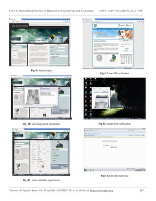 IJRET: International Journal of Research in Engineering and Technology eISSN: 2319-1163 | pISSN: 2321-7308 
__________________________________________________________________________________________ 
Volume: 03 Special Issue: 03 | May-2014 | NCRIET-2014, Available @ http://www.ijret.org 887 
Fig -9: Admin login Fig -10: user finger print enrollment Fig -11: voter candidate registration Fig -12: user ID verification Fig 13: finger print verification Fig 14: one time password  