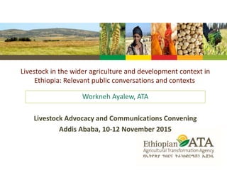 Livestock in the wider agriculture and development context in
Ethiopia: Relevant public conversations and contexts
Workneh Ayalew, ATA
Livestock Advocacy and Communications Convening
Addis Ababa, 10-12 November 2015
 