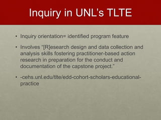Inquiry in UNL’s TLTE
• Inquiry orientation= identified program feature
• Involves “[R]esearch design and data collection and
analysis skills fostering practitioner-based action
research in preparation for the conduct and
documentation of the capstone project.”
• -cehs.unl.edu/tlte/edd-cohort-scholars-educational-
practice
 