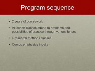 Program sequence
• 2 years of coursework
• All cohort classes attend to problems and
possibilities of practice through various lenses
• 4 research methods classes
• Comps emphasize inquiry
 