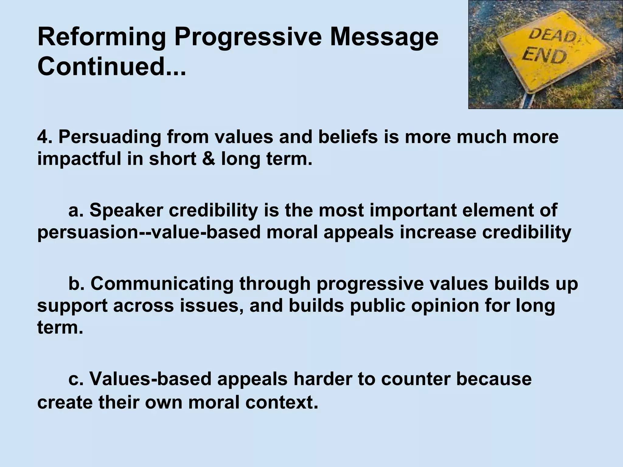Reforming Progressive Message
Continued...
4. Persuading from values and beliefs is more much more
impactful in short & long term.
a. Speaker credibility is the most important element of
persuasion--value-based moral appeals increase credibility
b. Communicating through progressive values builds up
support across issues, and builds public opinion for long
term.
c. Values-based appeals harder to counter because
create their own moral context.
 