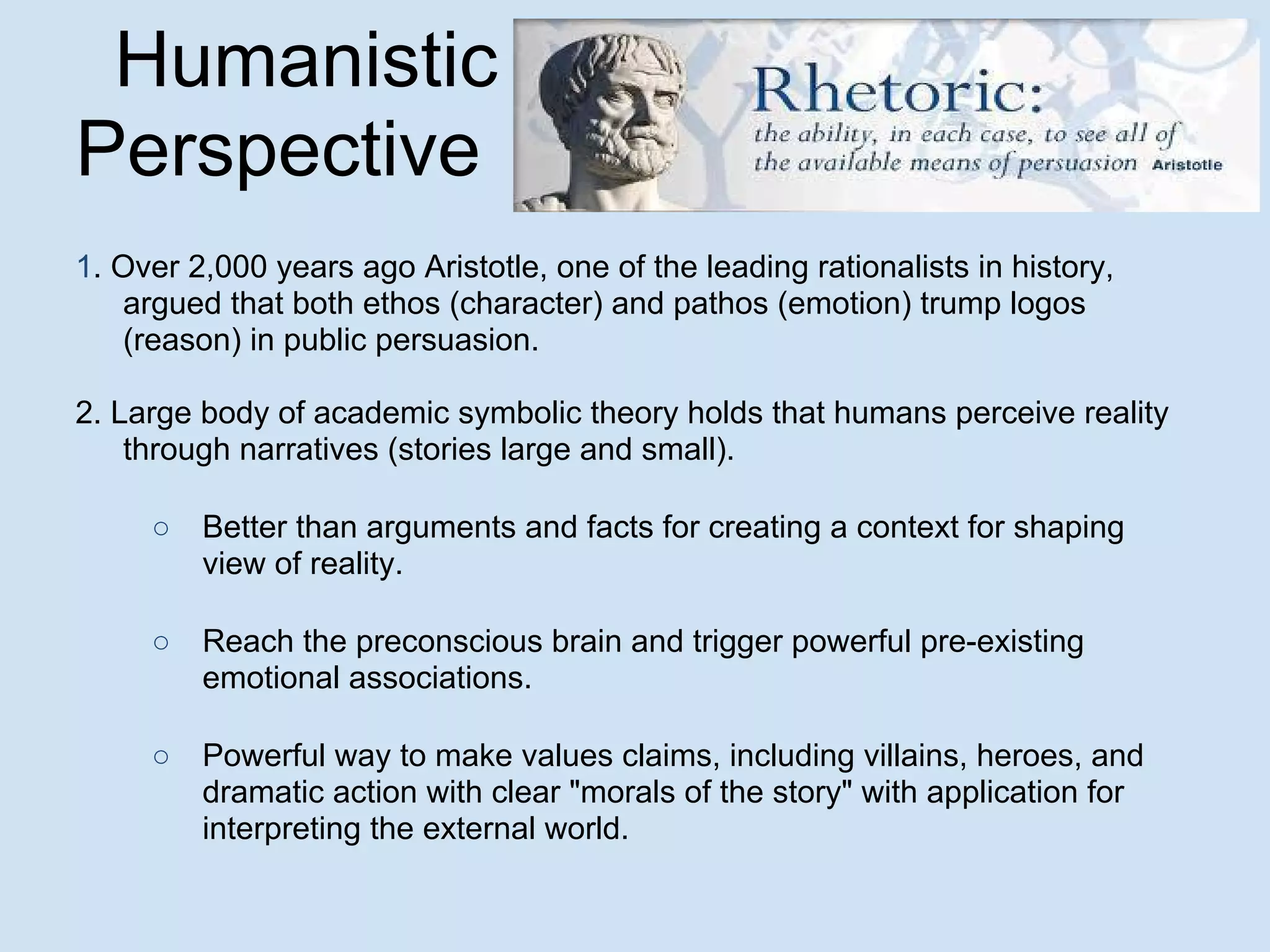 Humanistic
Perspective
1. Over 2,000 years ago Aristotle, one of the leading rationalists in history,
argued that both ethos (character) and pathos (emotion) trump logos
(reason) in public persuasion.
2. Large body of academic symbolic theory holds that humans perceive reality
through narratives (stories large and small).
○ Better than arguments and facts for creating a context for shaping
view of reality.
○ Reach the preconscious brain and trigger powerful pre-existing
emotional associations.
○ Powerful way to make values claims, including villains, heroes, and
dramatic action with clear "morals of the story" with application for
interpreting the external world.
 