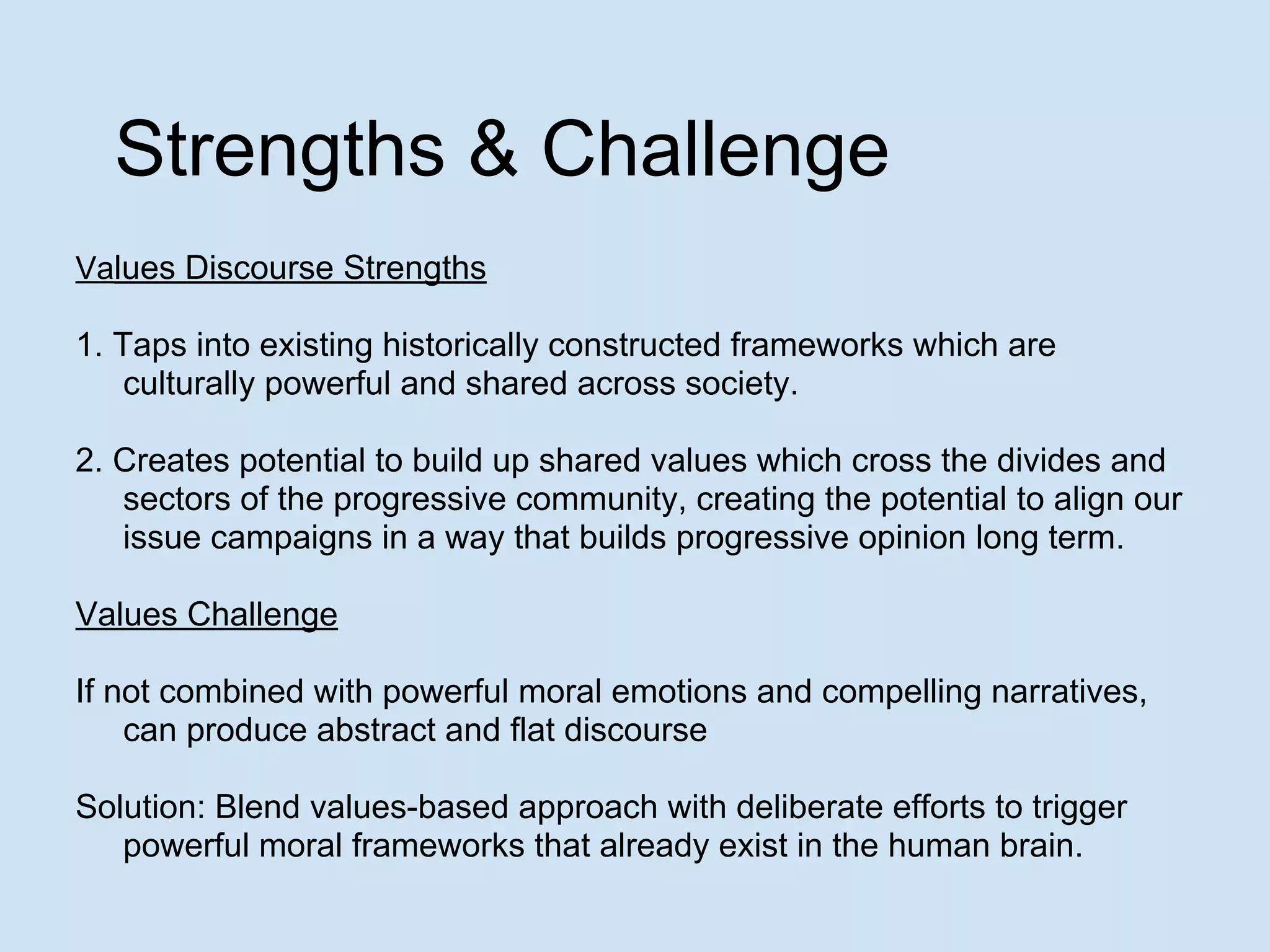 Strengths & Challenge
Values Discourse Strengths
1. Taps into existing historically constructed frameworks which are
culturally powerful and shared across society.
2. Creates potential to build up shared values which cross the divides and
sectors of the progressive community, creating the potential to align our
issue campaigns in a way that builds progressive opinion long term.
Values Challenge
If not combined with powerful moral emotions and compelling narratives,
can produce abstract and flat discourse
Solution: Blend values-based approach with deliberate efforts to trigger
powerful moral frameworks that already exist in the human brain.
 