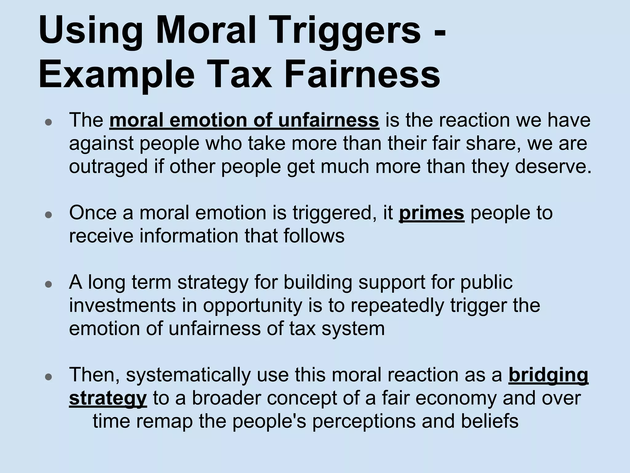 Using Moral Triggers -
Example Tax Fairness
● The moral emotion of unfairness is the reaction we have
against people who take more than their fair share, we are
outraged if other people get much more than they deserve.
● Once a moral emotion is triggered, it primes people to
receive information that follows
● A long term strategy for building support for public
investments in opportunity is to repeatedly trigger the
emotion of unfairness of tax system
● Then, systematically use this moral reaction as a bridging
strategy to a broader concept of a fair economy and over
time remap the people's perceptions and beliefs
 