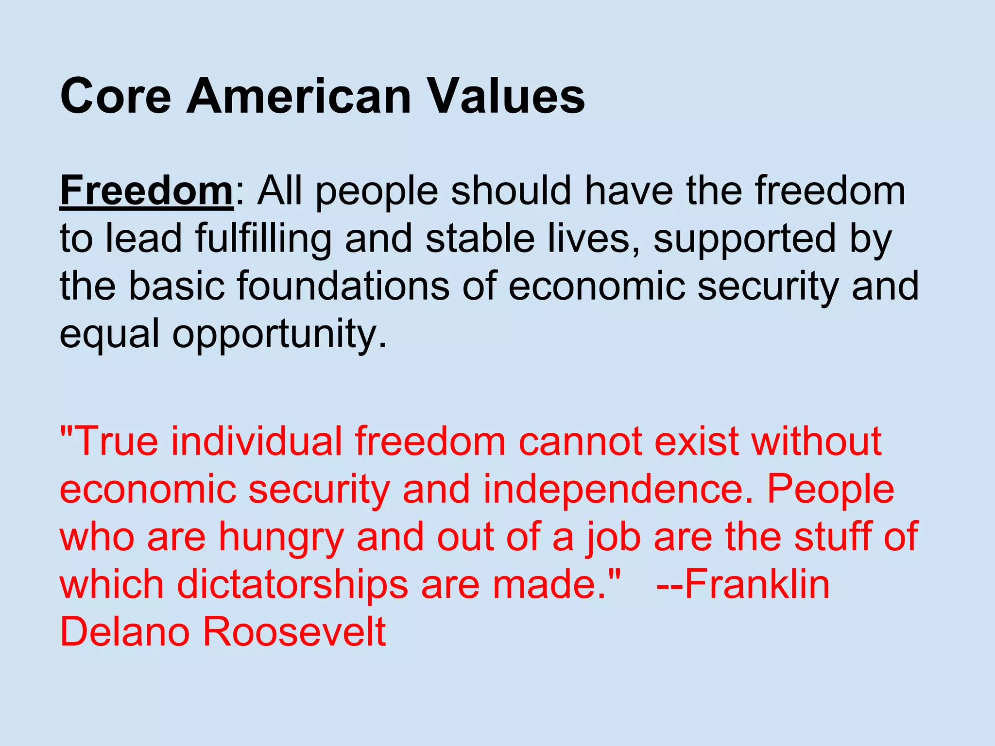 Core American Values
Freedom: All people should have the freedom
to lead fulfilling and stable lives, supported by
the basic foundations of economic security and
equal opportunity.
"True individual freedom cannot exist without
economic security and independence. People
who are hungry and out of a job are the stuff of
which dictatorships are made." --Franklin
Delano Roosevelt
 