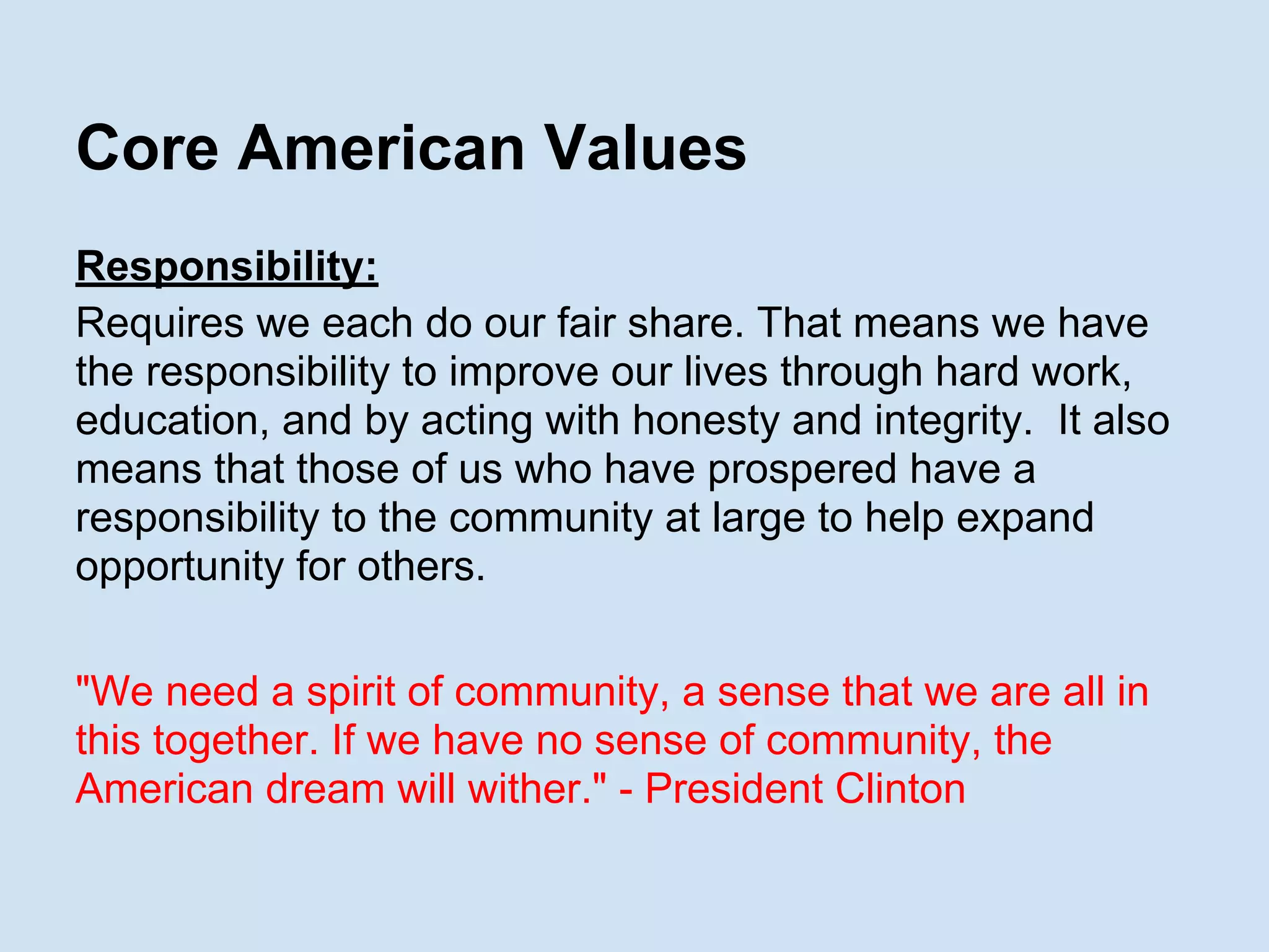 Core American Values
Responsibility:
Requires we each do our fair share. That means we have
the responsibility to improve our lives through hard work,
education, and by acting with honesty and integrity. It also
means that those of us who have prospered have a
responsibility to the community at large to help expand
opportunity for others.
"We need a spirit of community, a sense that we are all in
this together. If we have no sense of community, the
American dream will wither." - President Clinton
 
