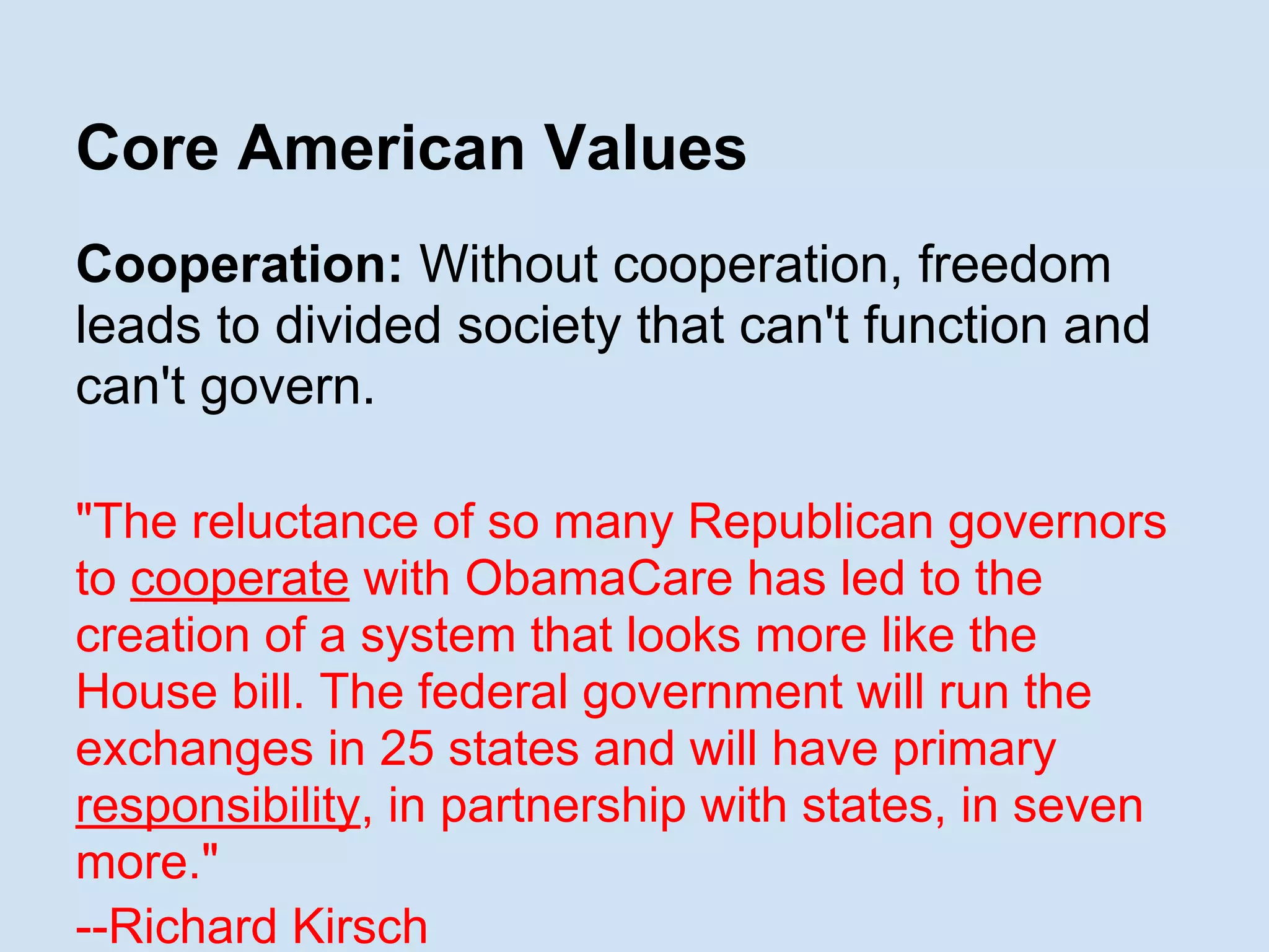 Core American Values
Cooperation: Without cooperation, freedom
leads to divided society that can't function and
can't govern.
"The reluctance of so many Republican governors
to cooperate with ObamaCare has led to the
creation of a system that looks more like the
House bill. The federal government will run the
exchanges in 25 states and will have primary
responsibility, in partnership with states, in seven
more."
--Richard Kirsch
 