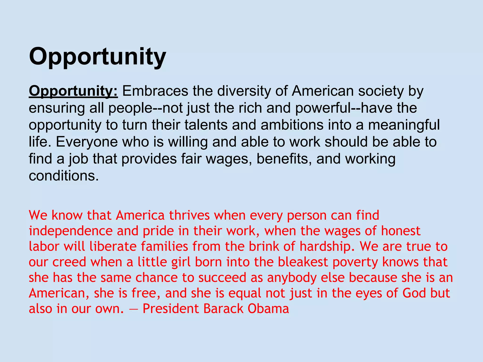 Opportunity
Opportunity: Embraces the diversity of American society by
ensuring all people--not just the rich and powerful--have the
opportunity to turn their talents and ambitions into a meaningful
life. Everyone who is willing and able to work should be able to
find a job that provides fair wages, benefits, and working
conditions.
We know that America thrives when every person can find
independence and pride in their work, when the wages of honest
labor will liberate families from the brink of hardship. We are true to
our creed when a little girl born into the bleakest poverty knows that
she has the same chance to succeed as anybody else because she is an
American, she is free, and she is equal not just in the eyes of God but
also in our own. — President Barack Obama
 