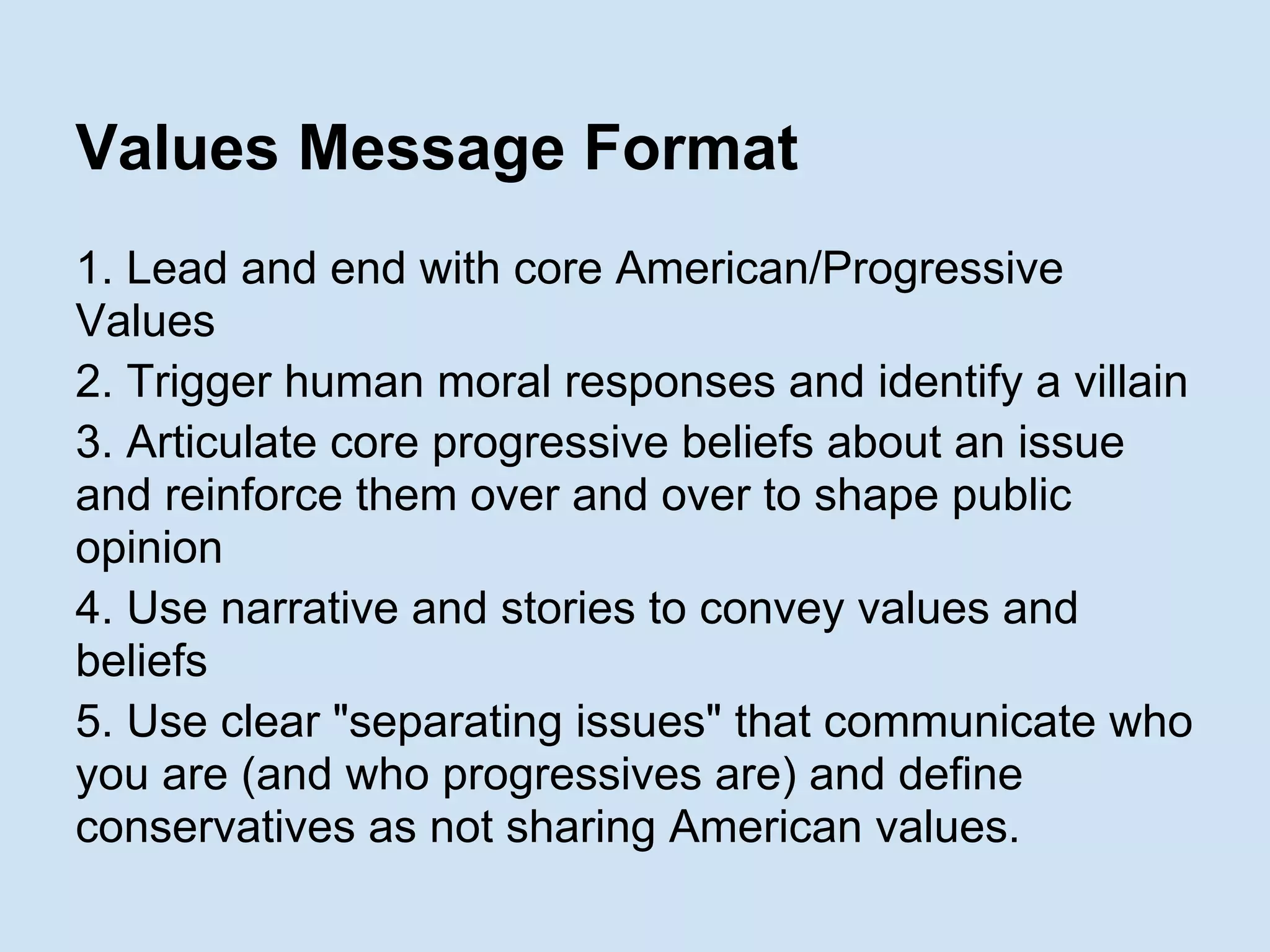 Values Message Format
1. Lead and end with core American/Progressive
Values
2. Trigger human moral responses and identify a villain
3. Articulate core progressive beliefs about an issue
and reinforce them over and over to shape public
opinion
4. Use narrative and stories to convey values and
beliefs
5. Use clear "separating issues" that communicate who
you are (and who progressives are) and define
conservatives as not sharing American values.
 