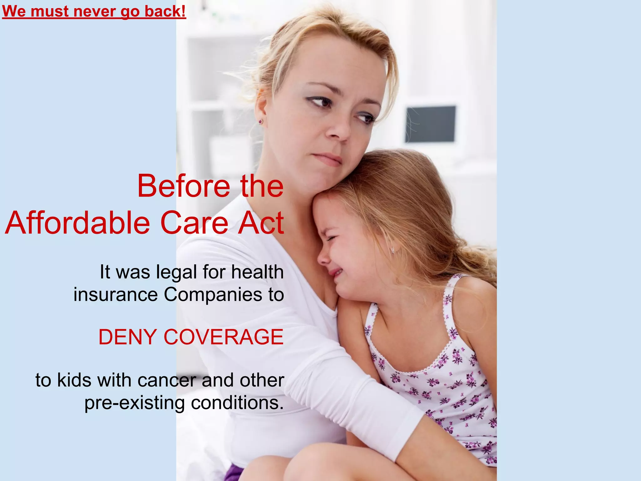Before the
Affordable Care Act
It was legal for health
insurance Companies to
DENY COVERAGE
to kids with cancer and other
pre-existing conditions.
We must never go back!
 