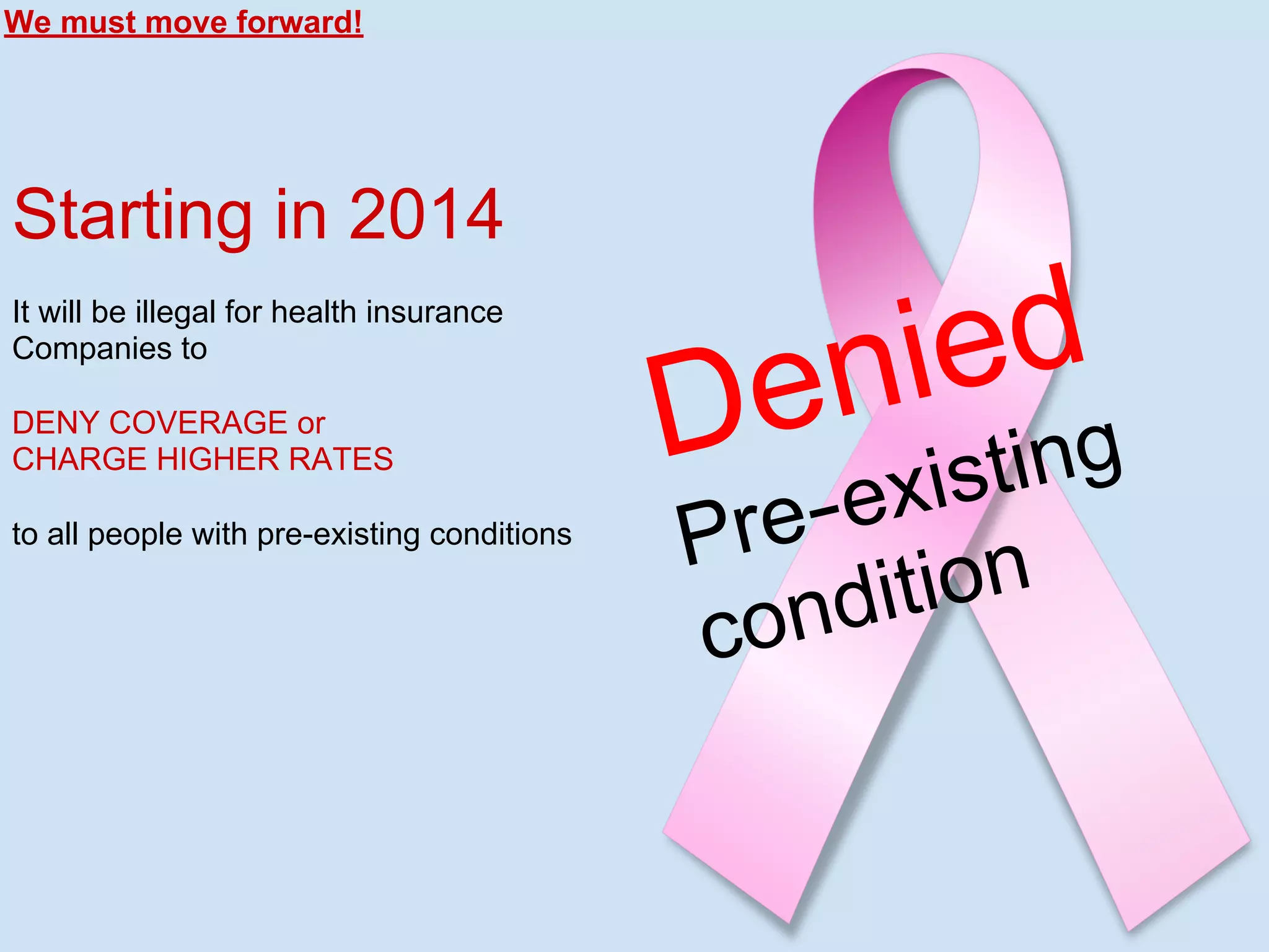 Denied
Pre-existing
condition
We must move forward!
Starting in 2014
It will be illegal for health insurance
Companies to
DENY COVERAGE or
CHARGE HIGHER RATES
to all people with pre-existing conditions
 