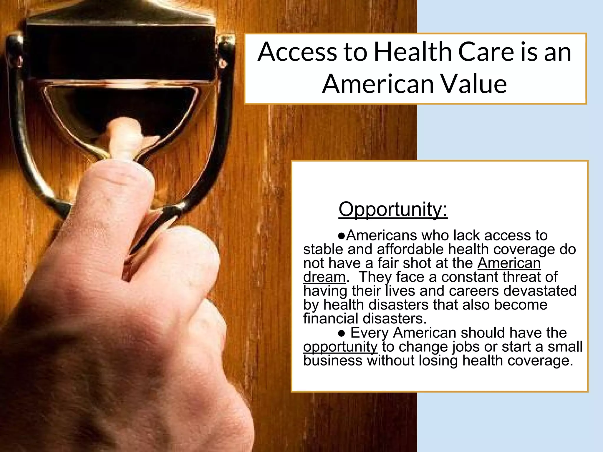 Access to Health Care is an
American Value
Opportunity:
●Americans who lack access to
stable and affordable health coverage do
not have a fair shot at the American
dream. They face a constant threat of
having their lives and careers devastated
by health disasters that also become
financial disasters.
● Every American should have the
opportunity to change jobs or start a small
business without losing health coverage.
 