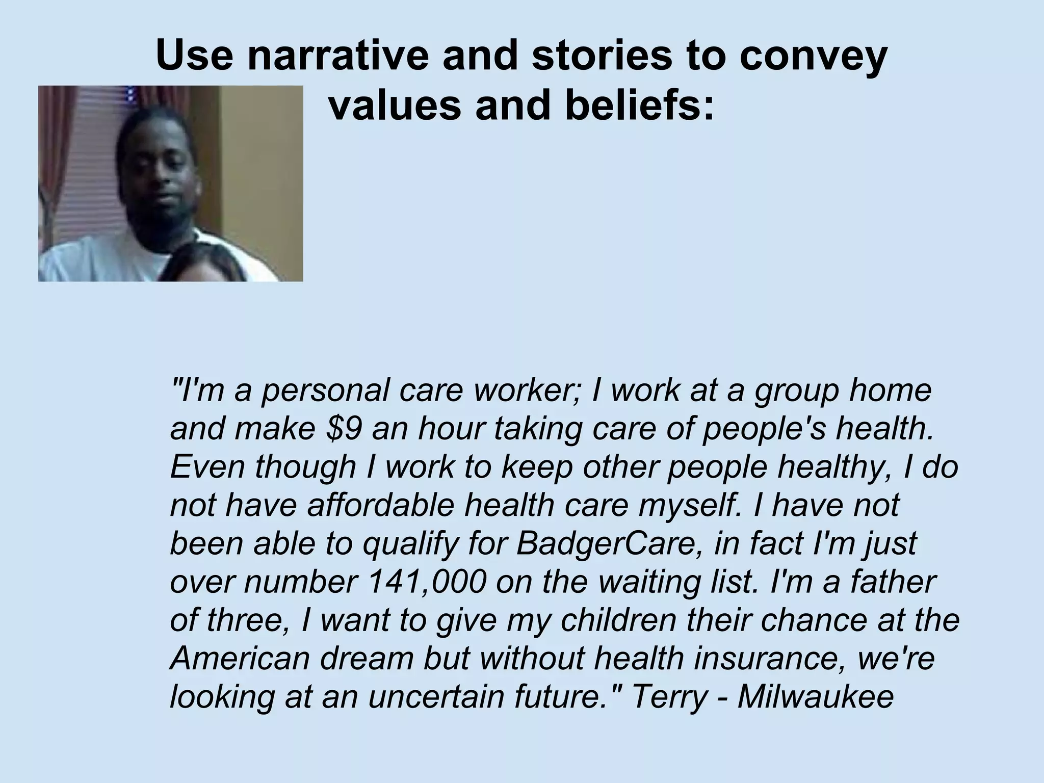Use narrative and stories to convey
values and beliefs:
"I'm a personal care worker; I work at a group home
and make $9 an hour taking care of people's health.
Even though I work to keep other people healthy, I do
not have affordable health care myself. I have not
been able to qualify for BadgerCare, in fact I'm just
over number 141,000 on the waiting list. I'm a father
of three, I want to give my children their chance at the
American dream but without health insurance, we're
looking at an uncertain future." Terry - Milwaukee
 