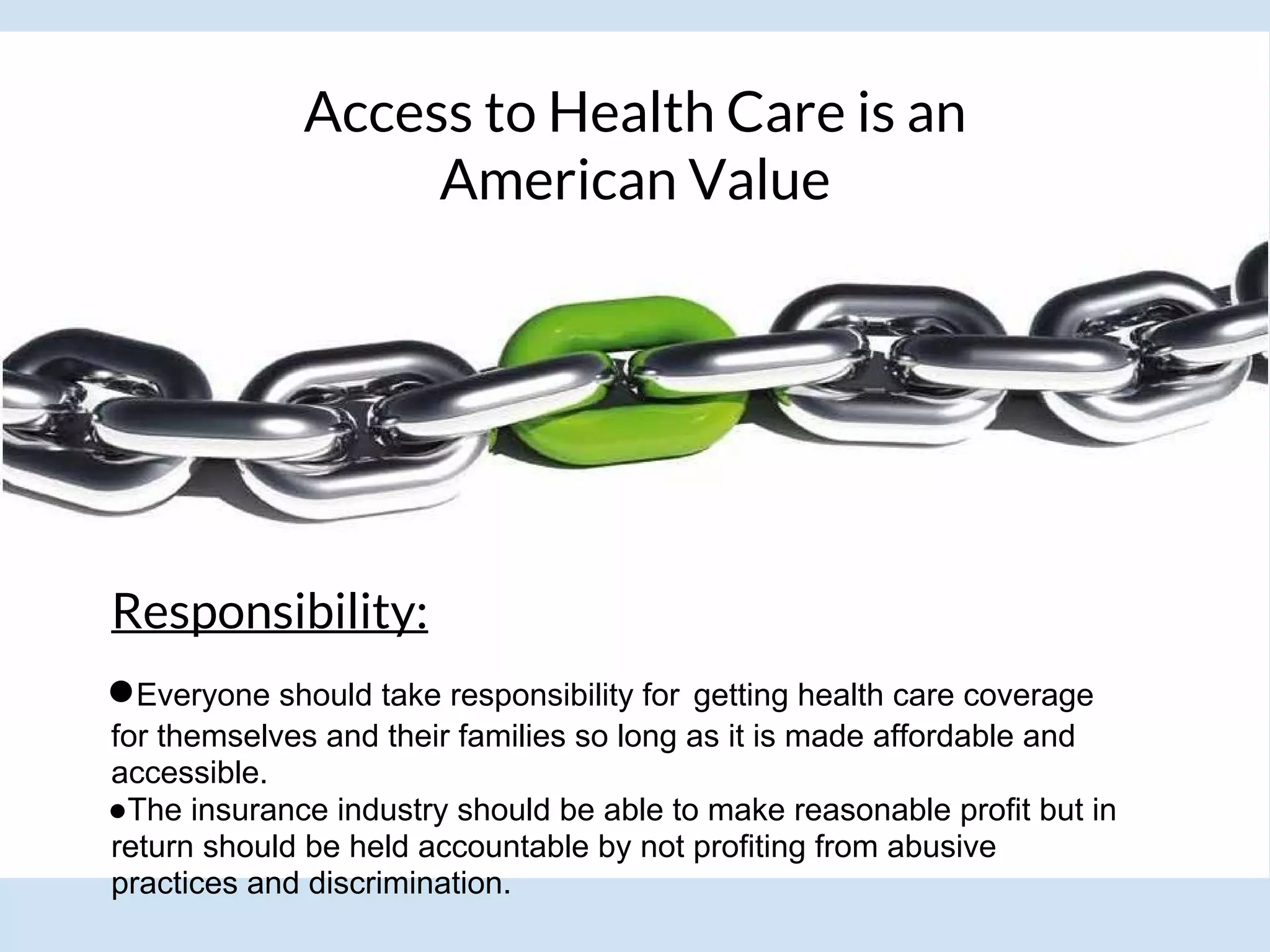 Access to Health Care is an
American Value
Responsibility:
●Everyone should take responsibility for getting health care coverage
for themselves and their families so long as it is made affordable and
accessible.
●The insurance industry should be able to make reasonable profit but in
return should be held accountable by not profiting from abusive
practices and discrimination.
 