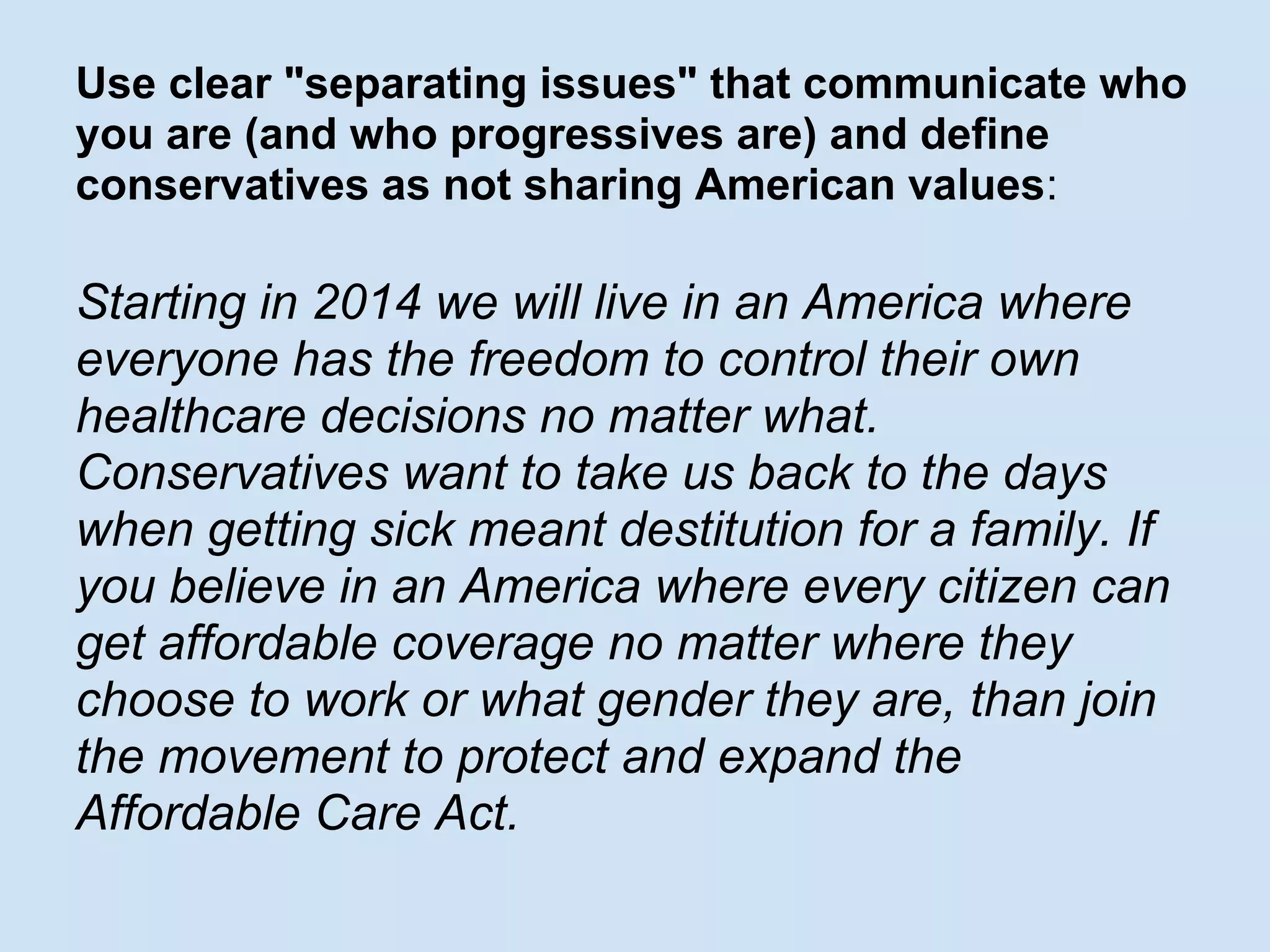 Use clear "separating issues" that communicate who
you are (and who progressives are) and define
conservatives as not sharing American values:
Starting in 2014 we will live in an America where
everyone has the freedom to control their own
healthcare decisions no matter what.
Conservatives want to take us back to the days
when getting sick meant destitution for a family. If
you believe in an America where every citizen can
get affordable coverage no matter where they
choose to work or what gender they are, than join
the movement to protect and expand the
Affordable Care Act.
 