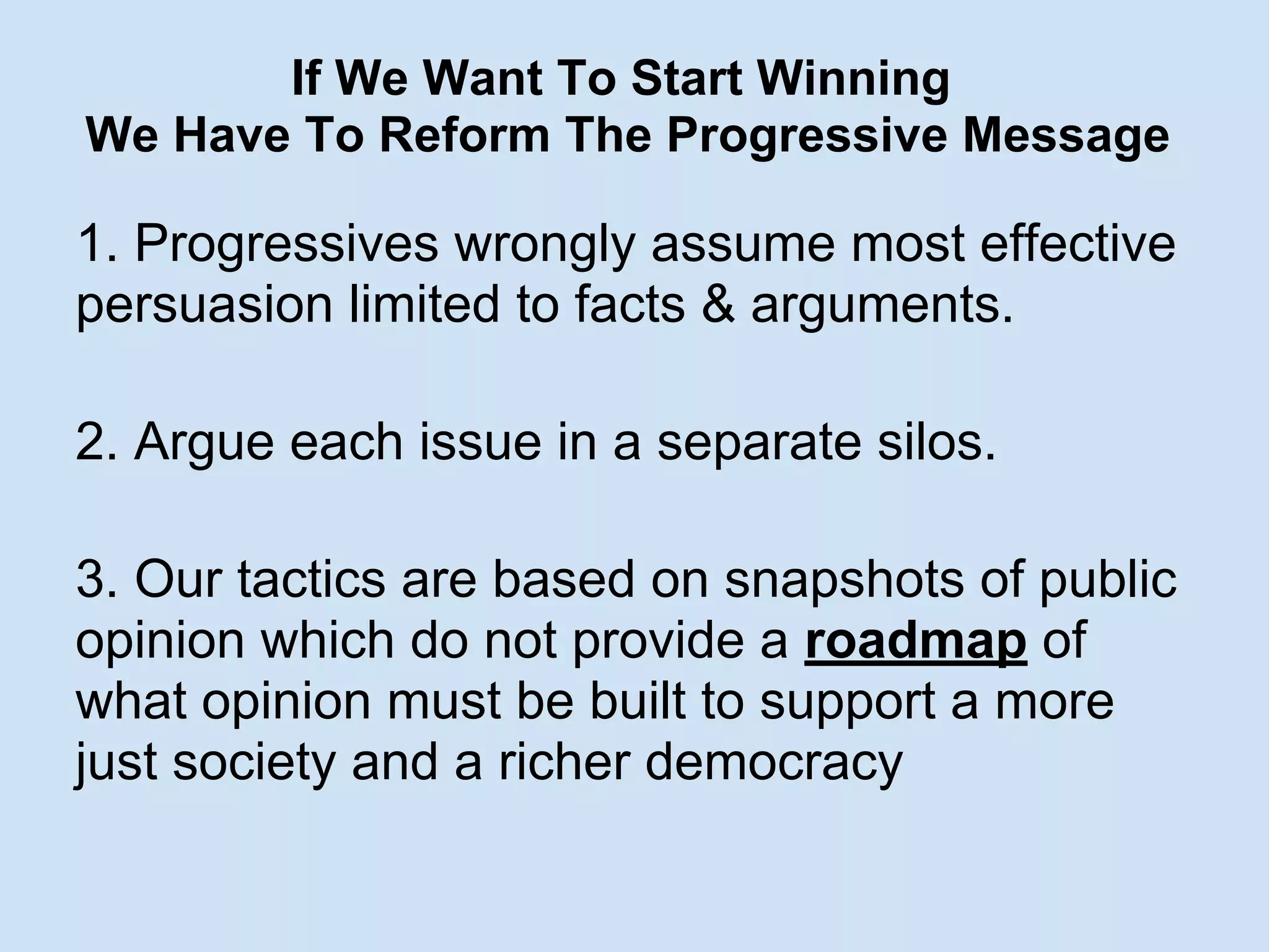 If We Want To Start Winning
We Have To Reform The Progressive Message
1. Progressives wrongly assume most effective
persuasion limited to facts & arguments.
2. Argue each issue in a separate silos.
3. Our tactics are based on snapshots of public
opinion which do not provide a roadmap of
what opinion must be built to support a more
just society and a richer democracy
 