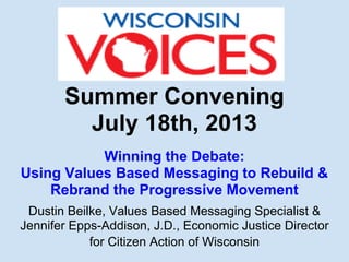 Summer Convening
July 18th, 2013
Winning the Debate:
Using Values Based Messaging to Rebuild &
Rebrand the Progressive Movement
Dustin Beilke, Values Based Messaging Specialist &
Jennifer Epps-Addison, J.D., Economic Justice Director
for Citizen Action of Wisconsin
 
